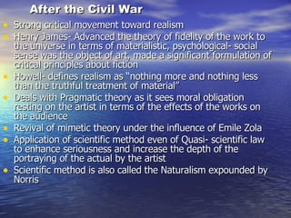 After the Civil War Strong critical movement toward realism Henry James- Advanced the theory of fidelity of the work to the universe in terms of materialistic, psychological- social sense was the object of art, made a significant formulation of critical principles about fiction Howell- defines realism as “nothing more and nothing less than the truthful treatment of material” Deals with Pragmatic theory as it sees moral obligation resting on the artist in terms of the effects of the works on the audience Revival of mimetic theory under the influence of Emile Zola Application of scientific method even of Quasi- scientific law to enhance seriousness and increase the depth of the portraying of the actual by the artist Scientific method is also called the Naturalism expounded by Norris 