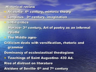 Historical review Aristotle- 4 th  century, mimetic theory Longinus-  3 rd  century, imagination Latin critics Horace- 3 rd  century, Art of poetry as an informal epistle  The Middle ages-  Criticism deals with versification, rhetoric and grammar Dominancy of ecclesiastical theologians Teachings of Saint Augustine- 430 Ad. Rise of distrust on literature Aisidore of Seville- 6 th  and 7 th  century 