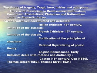 The theory of tragedy, Tragic hero, unities and epic poem The rise of Classicism in Renaissance: Rationalism, Humanism, Aristotelians, Platonism and Nationalism acting as Romantic forces These tendencies accentuated and actuated: Italian criticism- 16 th  century, imitation of the classics, French Criticism- 17 th  century, imitation of the classic,  Codification of the principles of structure, Rational Crystallizing of poetic  theory English Renaissance- Early Criticism deals with rhetoric and diction by : Caston (15 th  century) Cox (1530), Thomas Wilson(1553), Thomas Elyot (1531)  
