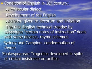 Condition of English in 16 th  century: A vernacular dialect Development of the English  Attention given to decorum and imitation The first English technical treatise by Gascoigne “certain notes of instruction” deals with verse devices, rhyme schemes Sydney and Campion- condemnation of rhyme Shakespearean Tragedies developed in spite of critical insistence on unities  