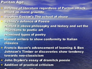 Puritan Age Defense of literature regardless of Puritan attack based on moral grounds Stephen Gosson’s The school of abuse Sydney’s defence of Poesie exalted it above philosophy and history and set the objections to poetic art examined types of poetry blamed writers to show conformity to Italian classics Francis Bacon’s advancement of learning & Ben Johnson's Timber or discoveries show tendency towards neo-classicism John Dryden’s essay of dramitck poesie Addition of practical criticism Comparative criticism Theoretical criticism 