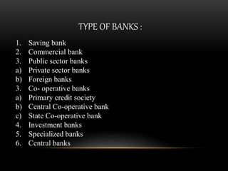 TYPE OF BANKS :
1. Saving bank
2. Commercial bank
3. Public sector banks
a) Private sector banks
b) Foreign banks
3. Co- operative banks
a) Primary credit society
b) Central Co-operative bank
c) State Co-operative bank
4. Investment banks
5. Specialized banks
6. Central banks
 