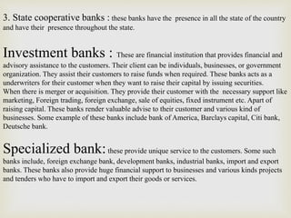 3. State cooperative banks : these banks have the presence in all the state of the country
and have their presence throughout the state.
Investment banks : These are financial institution that provides financial and
advisory assistance to the customers. Their client can be individuals, businesses, or government
organization. They assist their customers to raise funds when required. These banks acts as a
underwriters for their customer when they want to raise their capital by issuing securities.
When there is merger or acquisition. They provide their customer with the necessary support like
marketing, Foreign trading, foreign exchange, sale of equities, fixed instrument etc. Apart of
raising capital. These banks render valuable advise to their customer and various kind of
businesses. Some example of these banks include bank of America, Barclays capital, Citi bank,
Deutsche bank.
Specialized bank:these provide unique service to the customers. Some such
banks include, foreign exchange bank, development banks, industrial banks, import and export
banks. These banks also provide huge financial support to businesses and various kinds projects
and tenders who have to import and export their goods or services.
 