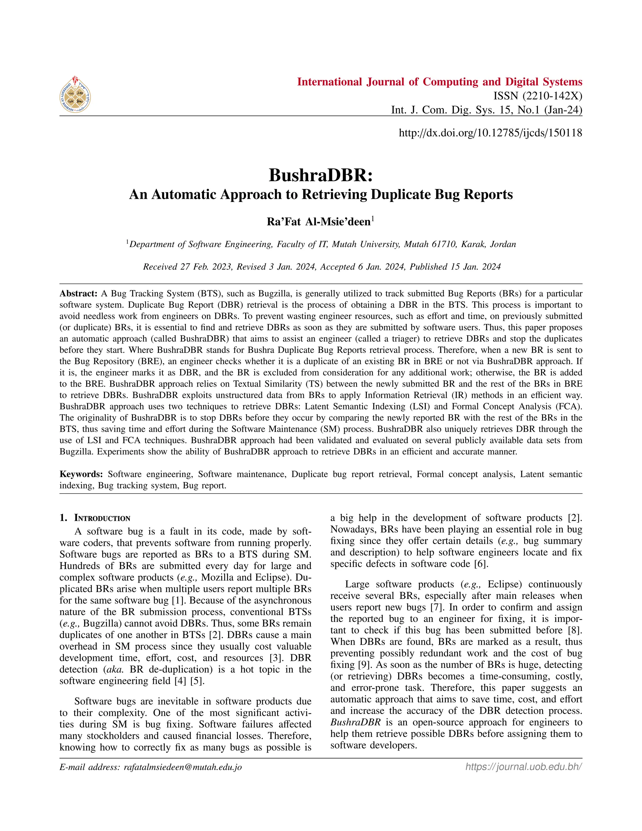 International Journal of Computing and Digital Systems
ISSN (2210-142X)
Int. J. Com. Dig. Sys. 15, No.1 (Jan-24)
http://dx.doi.org/10.12785/ijcds/150118
BushraDBR:
An Automatic Approach to Retrieving Duplicate Bug Reports
Ra’Fat Al-Msie’deen1
1
Department of Software Engineering, Faculty of IT, Mutah University, Mutah 61710, Karak, Jordan
Received 27 Feb. 2023, Revised 3 Jan. 2024, Accepted 6 Jan. 2024, Published 15 Jan. 2024
Abstract: A Bug Tracking System (BTS), such as Bugzilla, is generally utilized to track submitted Bug Reports (BRs) for a particular
software system. Duplicate Bug Report (DBR) retrieval is the process of obtaining a DBR in the BTS. This process is important to
avoid needless work from engineers on DBRs. To prevent wasting engineer resources, such as effort and time, on previously submitted
(or duplicate) BRs, it is essential to find and retrieve DBRs as soon as they are submitted by software users. Thus, this paper proposes
an automatic approach (called BushraDBR) that aims to assist an engineer (called a triager) to retrieve DBRs and stop the duplicates
before they start. Where BushraDBR stands for Bushra Duplicate Bug Reports retrieval process. Therefore, when a new BR is sent to
the Bug Repository (BRE), an engineer checks whether it is a duplicate of an existing BR in BRE or not via BushraDBR approach. If
it is, the engineer marks it as DBR, and the BR is excluded from consideration for any additional work; otherwise, the BR is added
to the BRE. BushraDBR approach relies on Textual Similarity (TS) between the newly submitted BR and the rest of the BRs in BRE
to retrieve DBRs. BushraDBR exploits unstructured data from BRs to apply Information Retrieval (IR) methods in an efficient way.
BushraDBR approach uses two techniques to retrieve DBRs: Latent Semantic Indexing (LSI) and Formal Concept Analysis (FCA).
The originality of BushraDBR is to stop DBRs before they occur by comparing the newly reported BR with the rest of the BRs in the
BTS, thus saving time and effort during the Software Maintenance (SM) process. BushraDBR also uniquely retrieves DBR through the
use of LSI and FCA techniques. BushraDBR approach had been validated and evaluated on several publicly available data sets from
Bugzilla. Experiments show the ability of BushraDBR approach to retrieve DBRs in an efficient and accurate manner.
Keywords: Software engineering, Software maintenance, Duplicate bug report retrieval, Formal concept analysis, Latent semantic
indexing, Bug tracking system, Bug report.
1. Introduction
A software bug is a fault in its code, made by soft-
ware coders, that prevents software from running properly.
Software bugs are reported as BRs to a BTS during SM.
Hundreds of BRs are submitted every day for large and
complex software products (e.g., Mozilla and Eclipse). Du-
plicated BRs arise when multiple users report multiple BRs
for the same software bug [1]. Because of the asynchronous
nature of the BR submission process, conventional BTSs
(e.g., Bugzilla) cannot avoid DBRs. Thus, some BRs remain
duplicates of one another in BTSs [2]. DBRs cause a main
overhead in SM process since they usually cost valuable
development time, effort, cost, and resources [3]. DBR
detection (aka. BR de-duplication) is a hot topic in the
software engineering field [4] [5].
Software bugs are inevitable in software products due
to their complexity. One of the most significant activi-
ties during SM is bug fixing. Software failures affected
many stockholders and caused financial losses. Therefore,
knowing how to correctly fix as many bugs as possible is
a big help in the development of software products [2].
Nowadays, BRs have been playing an essential role in bug
fixing since they offer certain details (e.g., bug summary
and description) to help software engineers locate and fix
specific defects in software code [6].
Large software products (e.g., Eclipse) continuously
receive several BRs, especially after main releases when
users report new bugs [7]. In order to confirm and assign
the reported bug to an engineer for fixing, it is impor-
tant to check if this bug has been submitted before [8].
When DBRs are found, BRs are marked as a result, thus
preventing possibly redundant work and the cost of bug
fixing [9]. As soon as the number of BRs is huge, detecting
(or retrieving) DBRs becomes a time-consuming, costly,
and error-prone task. Therefore, this paper suggests an
automatic approach that aims to save time, cost, and effort
and increase the accuracy of the DBR detection process.
BushraDBR is an open-source approach for engineers to
help them retrieve possible DBRs before assigning them to
software developers.
E-mail address: rafatalmsiedeen@mutah.edu.jo https://journal.uob.edu.bh/
 