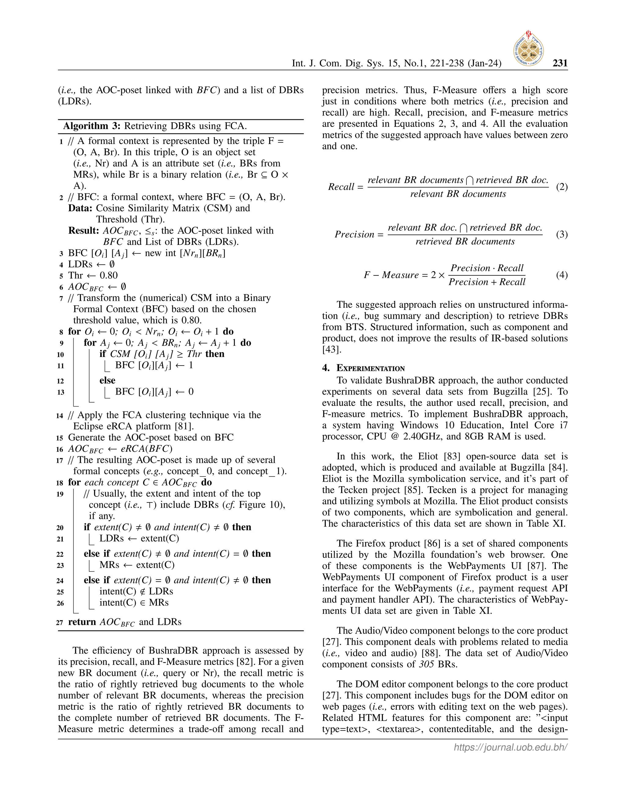 Int. J. Com. Dig. Sys. 15, No.1, 221-238 (Jan-24) 231
(i.e., the AOC-poset linked with BFC) and a list of DBRs
(LDRs).
Algorithm 3: Retrieving DBRs using FCA.
1 // A formal context is represented by the triple F =
(O, A, Br). In this triple, O is an object set
(i.e., Nr) and A is an attribute set (i.e., BRs from
MRs), while Br is a binary relation (i.e., Br ⊆ O ×
A).
2 // BFC: a formal context, where BFC = (O, A, Br).
Data: Cosine Similarity Matrix (CSM) and
Threshold (Thr).
Result: AOCBFC, ≤s: the AOC-poset linked with
BFC and List of DBRs (LDRs).
3 BFC [Oi] [Aj] ← new int [Nrn][BRn]
4 LDRs ← ∅
5 Thr ← 0.80
6 AOCBFC ← ∅
7 // Transform the (numerical) CSM into a Binary
Formal Context (BFC) based on the chosen
threshold value, which is 0.80.
8 for Oi ← 0; Oi < Nrn; Oi ← Oi + 1 do
9 for Aj ← 0; Aj < BRn; Aj ← Aj + 1 do
10 if CSM [Oi] [Aj] ≥ Thr then
11 BFC [Oi][Aj] ← 1
12 else
13 BFC [Oi][Aj] ← 0
14 // Apply the FCA clustering technique via the
Eclipse eRCA platform [81].
15 Generate the AOC-poset based on BFC
16 AOCBFC ← eRCA(BFC)
17 // The resulting AOC-poset is made up of several
formal concepts (e.g., concept 0, and concept 1).
18 for each concept C ∈ AOCBFC do
19 // Usually, the extent and intent of the top
concept (i.e., ⊤) include DBRs (cf. Figure 10),
if any.
20 if extent(C) , ∅ and intent(C) , ∅ then
21 LDRs ← extent(C)
22 else if extent(C) , ∅ and intent(C) = ∅ then
23 MRs ← extent(C)
24 else if extent(C) = ∅ and intent(C) , ∅ then
25 intent(C) < LDRs
26 intent(C) ∈ MRs
27 return AOCBFC and LDRs
The efficiency of BushraDBR approach is assessed by
its precision, recall, and F-Measure metrics [82]. For a given
new BR document (i.e., query or Nr), the recall metric is
the ratio of rightly retrieved bug documents to the whole
number of relevant BR documents, whereas the precision
metric is the ratio of rightly retrieved BR documents to
the complete number of retrieved BR documents. The F-
Measure metric determines a trade-off among recall and
precision metrics. Thus, F-Measure offers a high score
just in conditions where both metrics (i.e., precision and
recall) are high. Recall, precision, and F-measure metrics
are presented in Equations 2, 3, and 4. All the evaluation
metrics of the suggested approach have values between zero
and one.
Recall =
relevant BR documents
T
retrieved BR doc.
relevant BR documents
(2)
Precision =
relevant BR doc.
T
retrieved BR doc.
retrieved BR documents
(3)
F − Measure = 2 ×
Precision · Recall
Precision + Recall
(4)
The suggested approach relies on unstructured informa-
tion (i.e., bug summary and description) to retrieve DBRs
from BTS. Structured information, such as component and
product, does not improve the results of IR-based solutions
[43].
4. Experimentation
To validate BushraDBR approach, the author conducted
experiments on several data sets from Bugzilla [25]. To
evaluate the results, the author used recall, precision, and
F-measure metrics. To implement BushraDBR approach,
a system having Windows 10 Education, Intel Core i7
processor, CPU @ 2.40GHz, and 8GB RAM is used.
In this work, the Eliot [83] open-source data set is
adopted, which is produced and available at Bugzilla [84].
Eliot is the Mozilla symbolication service, and it’s part of
the Tecken project [85]. Tecken is a project for managing
and utilizing symbols at Mozilla. The Eliot product consists
of two components, which are symbolication and general.
The characteristics of this data set are shown in Table XI.
The Firefox product [86] is a set of shared components
utilized by the Mozilla foundation’s web browser. One
of these components is the WebPayments UI [87]. The
WebPayments UI component of Firefox product is a user
interface for the WebPayments (i.e., payment request API
and payment handler API). The characteristics of WebPay-
ments UI data set are given in Table XI.
The Audio/Video component belongs to the core product
[27]. This component deals with problems related to media
(i.e., video and audio) [88]. The data set of Audio/Video
component consists of 305 BRs.
The DOM editor component belongs to the core product
[27]. This component includes bugs for the DOM editor on
web pages (i.e., errors with editing text on the web pages).
Related HTML features for this component are: ”<input
type=text>, <textarea>, contenteditable, and the design-
https://journal.uob.edu.bh/
 