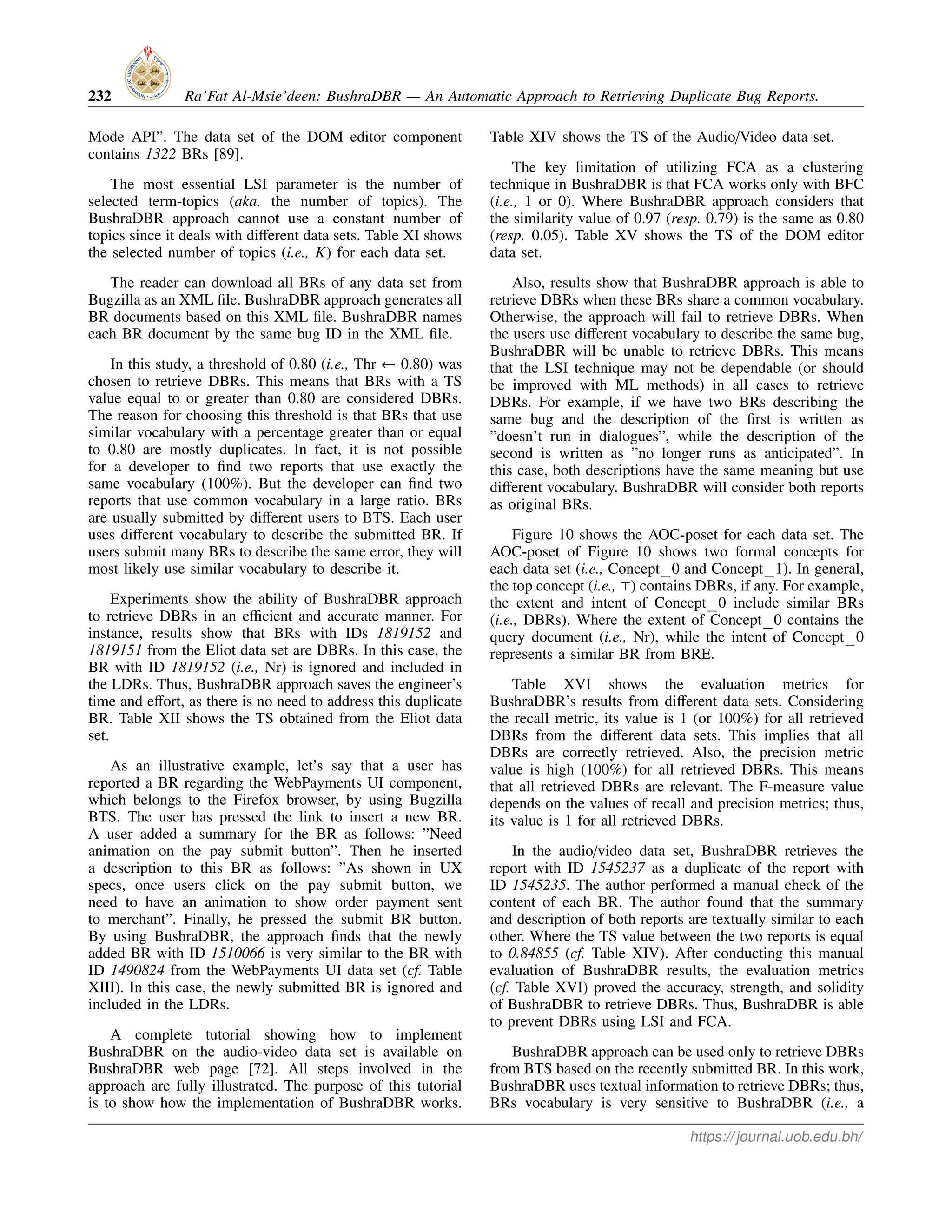 232 Ra’Fat Al-Msie’deen: BushraDBR — An Automatic Approach to Retrieving Duplicate Bug Reports.
Mode API”. The data set of the DOM editor component
contains 1322 BRs [89].
The most essential LSI parameter is the number of
selected term-topics (aka. the number of topics). The
BushraDBR approach cannot use a constant number of
topics since it deals with different data sets. Table XI shows
the selected number of topics (i.e., K) for each data set.
The reader can download all BRs of any data set from
Bugzilla as an XML file. BushraDBR approach generates all
BR documents based on this XML file. BushraDBR names
each BR document by the same bug ID in the XML file.
In this study, a threshold of 0.80 (i.e., Thr ← 0.80) was
chosen to retrieve DBRs. This means that BRs with a TS
value equal to or greater than 0.80 are considered DBRs.
The reason for choosing this threshold is that BRs that use
similar vocabulary with a percentage greater than or equal
to 0.80 are mostly duplicates. In fact, it is not possible
for a developer to find two reports that use exactly the
same vocabulary (100%). But the developer can find two
reports that use common vocabulary in a large ratio. BRs
are usually submitted by different users to BTS. Each user
uses different vocabulary to describe the submitted BR. If
users submit many BRs to describe the same error, they will
most likely use similar vocabulary to describe it.
Experiments show the ability of BushraDBR approach
to retrieve DBRs in an efficient and accurate manner. For
instance, results show that BRs with IDs 1819152 and
1819151 from the Eliot data set are DBRs. In this case, the
BR with ID 1819152 (i.e., Nr) is ignored and included in
the LDRs. Thus, BushraDBR approach saves the engineer’s
time and effort, as there is no need to address this duplicate
BR. Table XII shows the TS obtained from the Eliot data
set.
As an illustrative example, let’s say that a user has
reported a BR regarding the WebPayments UI component,
which belongs to the Firefox browser, by using Bugzilla
BTS. The user has pressed the link to insert a new BR.
A user added a summary for the BR as follows: ”Need
animation on the pay submit button”. Then he inserted
a description to this BR as follows: ”As shown in UX
specs, once users click on the pay submit button, we
need to have an animation to show order payment sent
to merchant”. Finally, he pressed the submit BR button.
By using BushraDBR, the approach finds that the newly
added BR with ID 1510066 is very similar to the BR with
ID 1490824 from the WebPayments UI data set (cf. Table
XIII). In this case, the newly submitted BR is ignored and
included in the LDRs.
A complete tutorial showing how to implement
BushraDBR on the audio-video data set is available on
BushraDBR web page [72]. All steps involved in the
approach are fully illustrated. The purpose of this tutorial
is to show how the implementation of BushraDBR works.
Table XIV shows the TS of the Audio/Video data set.
The key limitation of utilizing FCA as a clustering
technique in BushraDBR is that FCA works only with BFC
(i.e., 1 or 0). Where BushraDBR approach considers that
the similarity value of 0.97 (resp. 0.79) is the same as 0.80
(resp. 0.05). Table XV shows the TS of the DOM editor
data set.
Also, results show that BushraDBR approach is able to
retrieve DBRs when these BRs share a common vocabulary.
Otherwise, the approach will fail to retrieve DBRs. When
the users use different vocabulary to describe the same bug,
BushraDBR will be unable to retrieve DBRs. This means
that the LSI technique may not be dependable (or should
be improved with ML methods) in all cases to retrieve
DBRs. For example, if we have two BRs describing the
same bug and the description of the first is written as
”doesn’t run in dialogues”, while the description of the
second is written as ”no longer runs as anticipated”. In
this case, both descriptions have the same meaning but use
different vocabulary. BushraDBR will consider both reports
as original BRs.
Figure 10 shows the AOC-poset for each data set. The
AOC-poset of Figure 10 shows two formal concepts for
each data set (i.e., Concept 0 and Concept 1). In general,
the top concept (i.e., ⊤) contains DBRs, if any. For example,
the extent and intent of Concept 0 include similar BRs
(i.e., DBRs). Where the extent of Concept 0 contains the
query document (i.e., Nr), while the intent of Concept 0
represents a similar BR from BRE.
Table XVI shows the evaluation metrics for
BushraDBR’s results from different data sets. Considering
the recall metric, its value is 1 (or 100%) for all retrieved
DBRs from the different data sets. This implies that all
DBRs are correctly retrieved. Also, the precision metric
value is high (100%) for all retrieved DBRs. This means
that all retrieved DBRs are relevant. The F-measure value
depends on the values of recall and precision metrics; thus,
its value is 1 for all retrieved DBRs.
In the audio/video data set, BushraDBR retrieves the
report with ID 1545237 as a duplicate of the report with
ID 1545235. The author performed a manual check of the
content of each BR. The author found that the summary
and description of both reports are textually similar to each
other. Where the TS value between the two reports is equal
to 0.84855 (cf. Table XIV). After conducting this manual
evaluation of BushraDBR results, the evaluation metrics
(cf. Table XVI) proved the accuracy, strength, and solidity
of BushraDBR to retrieve DBRs. Thus, BushraDBR is able
to prevent DBRs using LSI and FCA.
BushraDBR approach can be used only to retrieve DBRs
from BTS based on the recently submitted BR. In this work,
BushraDBR uses textual information to retrieve DBRs; thus,
BRs vocabulary is very sensitive to BushraDBR (i.e., a
https://journal.uob.edu.bh/
 