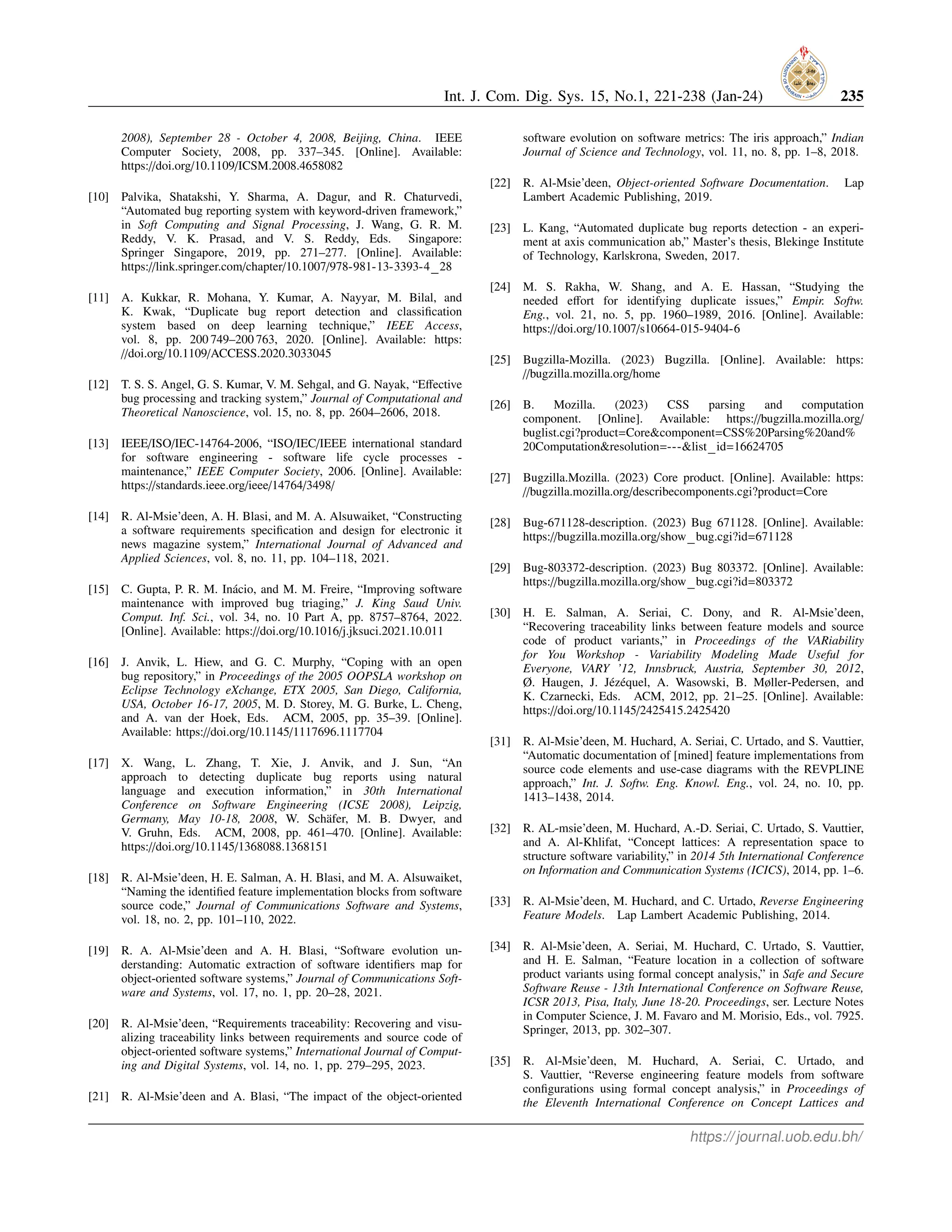 Int. J. Com. Dig. Sys. 15, No.1, 221-238 (Jan-24) 235
2008), September 28 - October 4, 2008, Beijing, China. IEEE
Computer Society, 2008, pp. 337–345. [Online]. Available:
https://doi.org/10.1109/ICSM.2008.4658082
[10] Palvika, Shatakshi, Y. Sharma, A. Dagur, and R. Chaturvedi,
“Automated bug reporting system with keyword-driven framework,”
in Soft Computing and Signal Processing, J. Wang, G. R. M.
Reddy, V. K. Prasad, and V. S. Reddy, Eds. Singapore:
Springer Singapore, 2019, pp. 271–277. [Online]. Available:
https://link.springer.com/chapter/10.1007/978-981-13-3393-4 28
[11] A. Kukkar, R. Mohana, Y. Kumar, A. Nayyar, M. Bilal, and
K. Kwak, “Duplicate bug report detection and classification
system based on deep learning technique,” IEEE Access,
vol. 8, pp. 200 749–200 763, 2020. [Online]. Available: https:
//doi.org/10.1109/ACCESS.2020.3033045
[12] T. S. S. Angel, G. S. Kumar, V. M. Sehgal, and G. Nayak, “Effective
bug processing and tracking system,” Journal of Computational and
Theoretical Nanoscience, vol. 15, no. 8, pp. 2604–2606, 2018.
[13] IEEE/ISO/IEC-14764-2006, “ISO/IEC/IEEE international standard
for software engineering - software life cycle processes -
maintenance,” IEEE Computer Society, 2006. [Online]. Available:
https://standards.ieee.org/ieee/14764/3498/
[14] R. Al-Msie’deen, A. H. Blasi, and M. A. Alsuwaiket, “Constructing
a software requirements specification and design for electronic it
news magazine system,” International Journal of Advanced and
Applied Sciences, vol. 8, no. 11, pp. 104–118, 2021.
[15] C. Gupta, P. R. M. Inácio, and M. M. Freire, “Improving software
maintenance with improved bug triaging,” J. King Saud Univ.
Comput. Inf. Sci., vol. 34, no. 10 Part A, pp. 8757–8764, 2022.
[Online]. Available: https://doi.org/10.1016/j.jksuci.2021.10.011
[16] J. Anvik, L. Hiew, and G. C. Murphy, “Coping with an open
bug repository,” in Proceedings of the 2005 OOPSLA workshop on
Eclipse Technology eXchange, ETX 2005, San Diego, California,
USA, October 16-17, 2005, M. D. Storey, M. G. Burke, L. Cheng,
and A. van der Hoek, Eds. ACM, 2005, pp. 35–39. [Online].
Available: https://doi.org/10.1145/1117696.1117704
[17] X. Wang, L. Zhang, T. Xie, J. Anvik, and J. Sun, “An
approach to detecting duplicate bug reports using natural
language and execution information,” in 30th International
Conference on Software Engineering (ICSE 2008), Leipzig,
Germany, May 10-18, 2008, W. Schäfer, M. B. Dwyer, and
V. Gruhn, Eds. ACM, 2008, pp. 461–470. [Online]. Available:
https://doi.org/10.1145/1368088.1368151
[18] R. Al-Msie’deen, H. E. Salman, A. H. Blasi, and M. A. Alsuwaiket,
“Naming the identified feature implementation blocks from software
source code,” Journal of Communications Software and Systems,
vol. 18, no. 2, pp. 101–110, 2022.
[19] R. A. Al-Msie’deen and A. H. Blasi, “Software evolution un-
derstanding: Automatic extraction of software identifiers map for
object-oriented software systems,” Journal of Communications Soft-
ware and Systems, vol. 17, no. 1, pp. 20–28, 2021.
[20] R. Al-Msie’deen, “Requirements traceability: Recovering and visu-
alizing traceability links between requirements and source code of
object-oriented software systems,” International Journal of Comput-
ing and Digital Systems, vol. 14, no. 1, pp. 279–295, 2023.
[21] R. Al-Msie’deen and A. Blasi, “The impact of the object-oriented
software evolution on software metrics: The iris approach,” Indian
Journal of Science and Technology, vol. 11, no. 8, pp. 1–8, 2018.
[22] R. Al-Msie’deen, Object-oriented Software Documentation. Lap
Lambert Academic Publishing, 2019.
[23] L. Kang, “Automated duplicate bug reports detection - an experi-
ment at axis communication ab,” Master’s thesis, Blekinge Institute
of Technology, Karlskrona, Sweden, 2017.
[24] M. S. Rakha, W. Shang, and A. E. Hassan, “Studying the
needed effort for identifying duplicate issues,” Empir. Softw.
Eng., vol. 21, no. 5, pp. 1960–1989, 2016. [Online]. Available:
https://doi.org/10.1007/s10664-015-9404-6
[25] Bugzilla-Mozilla. (2023) Bugzilla. [Online]. Available: https:
//bugzilla.mozilla.org/home
[26] B. Mozilla. (2023) CSS parsing and computation
component. [Online]. Available: https://bugzilla.mozilla.org/
buglist.cgi?product=Core&component=CSS%20Parsing%20and%
20Computation&resolution=---&list id=16624705
[27] Bugzilla.Mozilla. (2023) Core product. [Online]. Available: https:
//bugzilla.mozilla.org/describecomponents.cgi?product=Core
[28] Bug-671128-description. (2023) Bug 671128. [Online]. Available:
https://bugzilla.mozilla.org/show bug.cgi?id=671128
[29] Bug-803372-description. (2023) Bug 803372. [Online]. Available:
https://bugzilla.mozilla.org/show bug.cgi?id=803372
[30] H. E. Salman, A. Seriai, C. Dony, and R. Al-Msie’deen,
“Recovering traceability links between feature models and source
code of product variants,” in Proceedings of the VARiability
for You Workshop - Variability Modeling Made Useful for
Everyone, VARY ’12, Innsbruck, Austria, September 30, 2012,
Ø. Haugen, J. Jézéquel, A. Wasowski, B. Møller-Pedersen, and
K. Czarnecki, Eds. ACM, 2012, pp. 21–25. [Online]. Available:
https://doi.org/10.1145/2425415.2425420
[31] R. Al-Msie’deen, M. Huchard, A. Seriai, C. Urtado, and S. Vauttier,
“Automatic documentation of [mined] feature implementations from
source code elements and use-case diagrams with the REVPLINE
approach,” Int. J. Softw. Eng. Knowl. Eng., vol. 24, no. 10, pp.
1413–1438, 2014.
[32] R. AL-msie’deen, M. Huchard, A.-D. Seriai, C. Urtado, S. Vauttier,
and A. Al-Khlifat, “Concept lattices: A representation space to
structure software variability,” in 2014 5th International Conference
on Information and Communication Systems (ICICS), 2014, pp. 1–6.
[33] R. Al-Msie’deen, M. Huchard, and C. Urtado, Reverse Engineering
Feature Models. Lap Lambert Academic Publishing, 2014.
[34] R. Al-Msie’deen, A. Seriai, M. Huchard, C. Urtado, S. Vauttier,
and H. E. Salman, “Feature location in a collection of software
product variants using formal concept analysis,” in Safe and Secure
Software Reuse - 13th International Conference on Software Reuse,
ICSR 2013, Pisa, Italy, June 18-20. Proceedings, ser. Lecture Notes
in Computer Science, J. M. Favaro and M. Morisio, Eds., vol. 7925.
Springer, 2013, pp. 302–307.
[35] R. Al-Msie’deen, M. Huchard, A. Seriai, C. Urtado, and
S. Vauttier, “Reverse engineering feature models from software
configurations using formal concept analysis,” in Proceedings of
the Eleventh International Conference on Concept Lattices and
https://journal.uob.edu.bh/
 