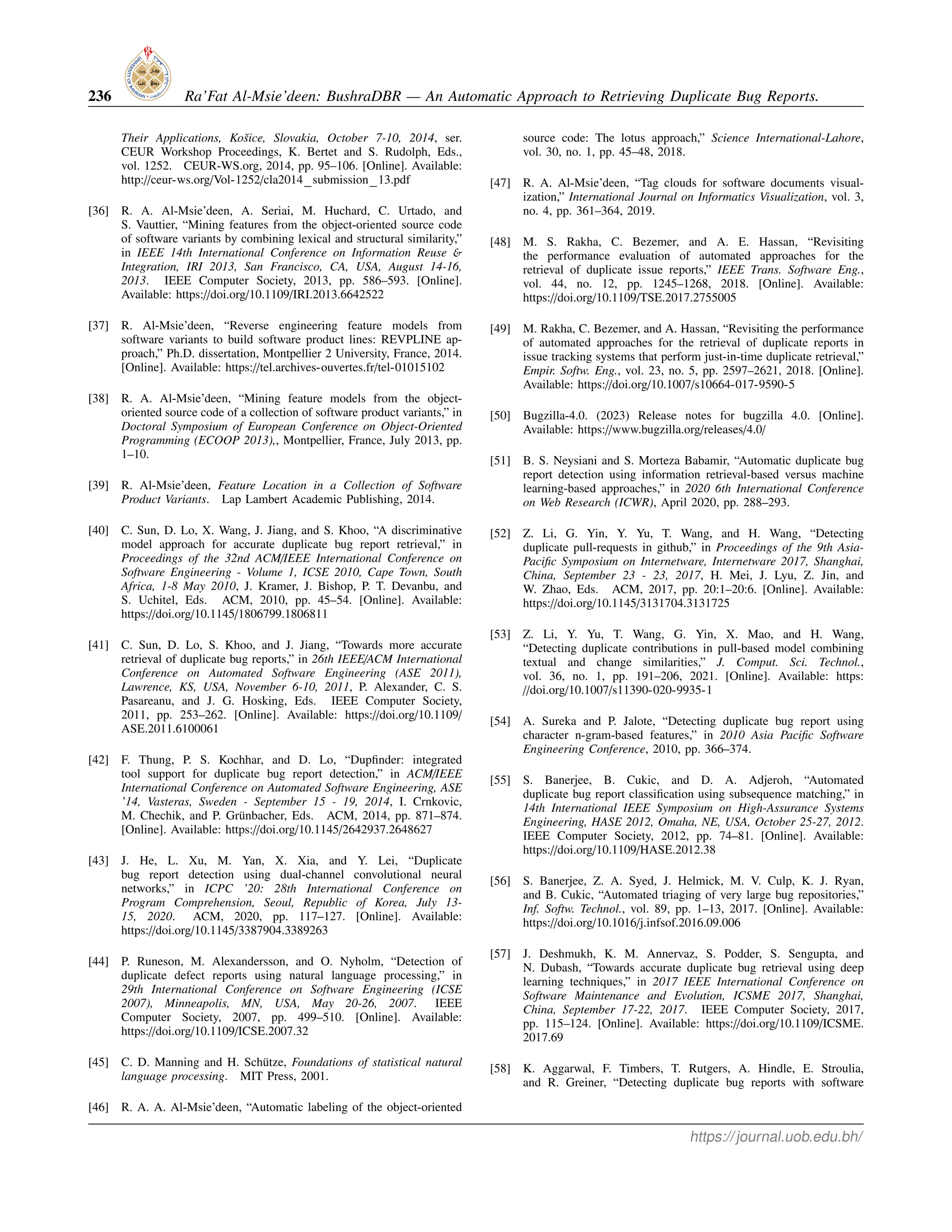 236 Ra’Fat Al-Msie’deen: BushraDBR — An Automatic Approach to Retrieving Duplicate Bug Reports.
Their Applications, Košice, Slovakia, October 7-10, 2014, ser.
CEUR Workshop Proceedings, K. Bertet and S. Rudolph, Eds.,
vol. 1252. CEUR-WS.org, 2014, pp. 95–106. [Online]. Available:
http://ceur-ws.org/Vol-1252/cla2014 submission 13.pdf
[36] R. A. Al-Msie’deen, A. Seriai, M. Huchard, C. Urtado, and
S. Vauttier, “Mining features from the object-oriented source code
of software variants by combining lexical and structural similarity,”
in IEEE 14th International Conference on Information Reuse &
Integration, IRI 2013, San Francisco, CA, USA, August 14-16,
2013. IEEE Computer Society, 2013, pp. 586–593. [Online].
Available: https://doi.org/10.1109/IRI.2013.6642522
[37] R. Al-Msie’deen, “Reverse engineering feature models from
software variants to build software product lines: REVPLINE ap-
proach,” Ph.D. dissertation, Montpellier 2 University, France, 2014.
[Online]. Available: https://tel.archives-ouvertes.fr/tel-01015102
[38] R. A. Al-Msie’deen, “Mining feature models from the object-
oriented source code of a collection of software product variants,” in
Doctoral Symposium of European Conference on Object-Oriented
Programming (ECOOP 2013),, Montpellier, France, July 2013, pp.
1–10.
[39] R. Al-Msie’deen, Feature Location in a Collection of Software
Product Variants. Lap Lambert Academic Publishing, 2014.
[40] C. Sun, D. Lo, X. Wang, J. Jiang, and S. Khoo, “A discriminative
model approach for accurate duplicate bug report retrieval,” in
Proceedings of the 32nd ACM/IEEE International Conference on
Software Engineering - Volume 1, ICSE 2010, Cape Town, South
Africa, 1-8 May 2010, J. Kramer, J. Bishop, P. T. Devanbu, and
S. Uchitel, Eds. ACM, 2010, pp. 45–54. [Online]. Available:
https://doi.org/10.1145/1806799.1806811
[41] C. Sun, D. Lo, S. Khoo, and J. Jiang, “Towards more accurate
retrieval of duplicate bug reports,” in 26th IEEE/ACM International
Conference on Automated Software Engineering (ASE 2011),
Lawrence, KS, USA, November 6-10, 2011, P. Alexander, C. S.
Pasareanu, and J. G. Hosking, Eds. IEEE Computer Society,
2011, pp. 253–262. [Online]. Available: https://doi.org/10.1109/
ASE.2011.6100061
[42] F. Thung, P. S. Kochhar, and D. Lo, “Dupfinder: integrated
tool support for duplicate bug report detection,” in ACM/IEEE
International Conference on Automated Software Engineering, ASE
’14, Vasteras, Sweden - September 15 - 19, 2014, I. Crnkovic,
M. Chechik, and P. Grünbacher, Eds. ACM, 2014, pp. 871–874.
[Online]. Available: https://doi.org/10.1145/2642937.2648627
[43] J. He, L. Xu, M. Yan, X. Xia, and Y. Lei, “Duplicate
bug report detection using dual-channel convolutional neural
networks,” in ICPC ’20: 28th International Conference on
Program Comprehension, Seoul, Republic of Korea, July 13-
15, 2020. ACM, 2020, pp. 117–127. [Online]. Available:
https://doi.org/10.1145/3387904.3389263
[44] P. Runeson, M. Alexandersson, and O. Nyholm, “Detection of
duplicate defect reports using natural language processing,” in
29th International Conference on Software Engineering (ICSE
2007), Minneapolis, MN, USA, May 20-26, 2007. IEEE
Computer Society, 2007, pp. 499–510. [Online]. Available:
https://doi.org/10.1109/ICSE.2007.32
[45] C. D. Manning and H. Schütze, Foundations of statistical natural
language processing. MIT Press, 2001.
[46] R. A. A. Al-Msie’deen, “Automatic labeling of the object-oriented
source code: The lotus approach,” Science International-Lahore,
vol. 30, no. 1, pp. 45–48, 2018.
[47] R. A. Al-Msie’deen, “Tag clouds for software documents visual-
ization,” International Journal on Informatics Visualization, vol. 3,
no. 4, pp. 361–364, 2019.
[48] M. S. Rakha, C. Bezemer, and A. E. Hassan, “Revisiting
the performance evaluation of automated approaches for the
retrieval of duplicate issue reports,” IEEE Trans. Software Eng.,
vol. 44, no. 12, pp. 1245–1268, 2018. [Online]. Available:
https://doi.org/10.1109/TSE.2017.2755005
[49] M. Rakha, C. Bezemer, and A. Hassan, “Revisiting the performance
of automated approaches for the retrieval of duplicate reports in
issue tracking systems that perform just-in-time duplicate retrieval,”
Empir. Softw. Eng., vol. 23, no. 5, pp. 2597–2621, 2018. [Online].
Available: https://doi.org/10.1007/s10664-017-9590-5
[50] Bugzilla-4.0. (2023) Release notes for bugzilla 4.0. [Online].
Available: https://www.bugzilla.org/releases/4.0/
[51] B. S. Neysiani and S. Morteza Babamir, “Automatic duplicate bug
report detection using information retrieval-based versus machine
learning-based approaches,” in 2020 6th International Conference
on Web Research (ICWR), April 2020, pp. 288–293.
[52] Z. Li, G. Yin, Y. Yu, T. Wang, and H. Wang, “Detecting
duplicate pull-requests in github,” in Proceedings of the 9th Asia-
Pacific Symposium on Internetware, Internetware 2017, Shanghai,
China, September 23 - 23, 2017, H. Mei, J. Lyu, Z. Jin, and
W. Zhao, Eds. ACM, 2017, pp. 20:1–20:6. [Online]. Available:
https://doi.org/10.1145/3131704.3131725
[53] Z. Li, Y. Yu, T. Wang, G. Yin, X. Mao, and H. Wang,
“Detecting duplicate contributions in pull-based model combining
textual and change similarities,” J. Comput. Sci. Technol.,
vol. 36, no. 1, pp. 191–206, 2021. [Online]. Available: https:
//doi.org/10.1007/s11390-020-9935-1
[54] A. Sureka and P. Jalote, “Detecting duplicate bug report using
character n-gram-based features,” in 2010 Asia Pacific Software
Engineering Conference, 2010, pp. 366–374.
[55] S. Banerjee, B. Cukic, and D. A. Adjeroh, “Automated
duplicate bug report classification using subsequence matching,” in
14th International IEEE Symposium on High-Assurance Systems
Engineering, HASE 2012, Omaha, NE, USA, October 25-27, 2012.
IEEE Computer Society, 2012, pp. 74–81. [Online]. Available:
https://doi.org/10.1109/HASE.2012.38
[56] S. Banerjee, Z. A. Syed, J. Helmick, M. V. Culp, K. J. Ryan,
and B. Cukic, “Automated triaging of very large bug repositories,”
Inf. Softw. Technol., vol. 89, pp. 1–13, 2017. [Online]. Available:
https://doi.org/10.1016/j.infsof.2016.09.006
[57] J. Deshmukh, K. M. Annervaz, S. Podder, S. Sengupta, and
N. Dubash, “Towards accurate duplicate bug retrieval using deep
learning techniques,” in 2017 IEEE International Conference on
Software Maintenance and Evolution, ICSME 2017, Shanghai,
China, September 17-22, 2017. IEEE Computer Society, 2017,
pp. 115–124. [Online]. Available: https://doi.org/10.1109/ICSME.
2017.69
[58] K. Aggarwal, F. Timbers, T. Rutgers, A. Hindle, E. Stroulia,
and R. Greiner, “Detecting duplicate bug reports with software
https://journal.uob.edu.bh/
 