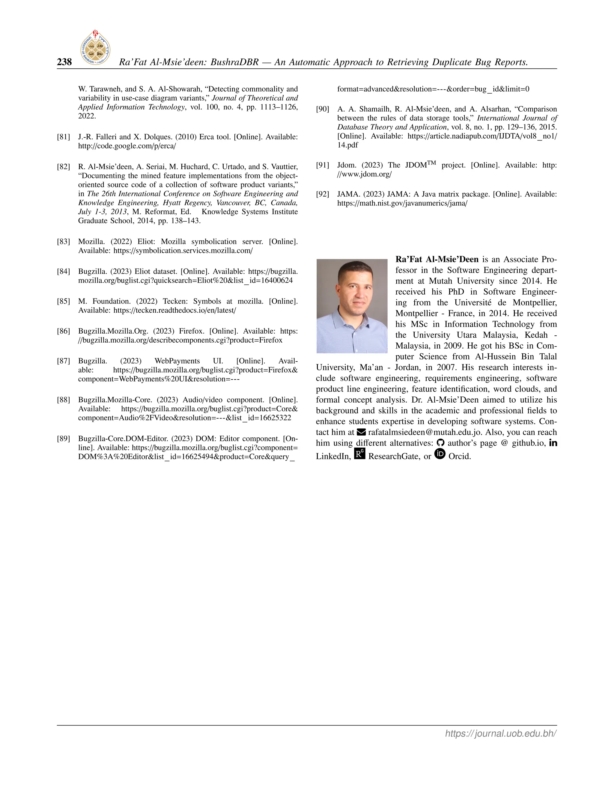 238 Ra’Fat Al-Msie’deen: BushraDBR — An Automatic Approach to Retrieving Duplicate Bug Reports.
W. Tarawneh, and S. A. Al-Showarah, “Detecting commonality and
variability in use-case diagram variants,” Journal of Theoretical and
Applied Information Technology, vol. 100, no. 4, pp. 1113–1126,
2022.
[81] J.-R. Falleri and X. Dolques. (2010) Erca tool. [Online]. Available:
http://code.google.com/p/erca/
[82] R. Al-Msie’deen, A. Seriai, M. Huchard, C. Urtado, and S. Vauttier,
“Documenting the mined feature implementations from the object-
oriented source code of a collection of software product variants,”
in The 26th International Conference on Software Engineering and
Knowledge Engineering, Hyatt Regency, Vancouver, BC, Canada,
July 1-3, 2013, M. Reformat, Ed. Knowledge Systems Institute
Graduate School, 2014, pp. 138–143.
[83] Mozilla. (2022) Eliot: Mozilla symbolication server. [Online].
Available: https://symbolication.services.mozilla.com/
[84] Bugzilla. (2023) Eliot dataset. [Online]. Available: https://bugzilla.
mozilla.org/buglist.cgi?quicksearch=Eliot%20&list id=16400624
[85] M. Foundation. (2022) Tecken: Symbols at mozilla. [Online].
Available: https://tecken.readthedocs.io/en/latest/
[86] Bugzilla.Mozilla.Org. (2023) Firefox. [Online]. Available: https:
//bugzilla.mozilla.org/describecomponents.cgi?product=Firefox
[87] Bugzilla. (2023) WebPayments UI. [Online]. Avail-
able: https://bugzilla.mozilla.org/buglist.cgi?product=Firefox&
component=WebPayments%20UI&resolution=---
[88] Bugzilla.Mozilla-Core. (2023) Audio/video component. [Online].
Available: https://bugzilla.mozilla.org/buglist.cgi?product=Core&
component=Audio%2FVideo&resolution=---&list id=16625322
[89] Bugzilla-Core.DOM-Editor. (2023) DOM: Editor component. [On-
line]. Available: https://bugzilla.mozilla.org/buglist.cgi?component=
DOM%3A%20Editor&list id=16625494&product=Core&query
format=advanced&resolution=---&order=bug id&limit=0
[90] A. A. Shamailh, R. Al-Msie’deen, and A. Alsarhan, “Comparison
between the rules of data storage tools,” International Journal of
Database Theory and Application, vol. 8, no. 1, pp. 129–136, 2015.
[Online]. Available: https://article.nadiapub.com/IJDTA/vol8 no1/
14.pdf
[91] Jdom. (2023) The JDOMTM project. [Online]. Available: http:
//www.jdom.org/
[92] JAMA. (2023) JAMA: A Java matrix package. [Online]. Available:
https://math.nist.gov/javanumerics/jama/
Ra’Fat Al-Msie’Deen is an Associate Pro-
fessor in the Software Engineering depart-
ment at Mutah University since 2014. He
received his PhD in Software Engineer-
ing from the Université de Montpellier,
Montpellier - France, in 2014. He received
his MSc in Information Technology from
the University Utara Malaysia, Kedah -
Malaysia, in 2009. He got his BSc in Com-
puter Science from Al-Hussein Bin Talal
University, Ma’an - Jordan, in 2007. His research interests in-
clude software engineering, requirements engineering, software
product line engineering, feature identification, word clouds, and
formal concept analysis. Dr. Al-Msie’Deen aimed to utilize his
background and skills in the academic and professional fields to
enhance students expertise in developing software systems. Con-
tact him at rafatalmsiedeen@mutah.edu.jo. Also, you can reach
him using different alternatives: ‡ author’s page @ github.io, ¯
LinkedIn, ResearchGate, or Orcid.
https://journal.uob.edu.bh/
 