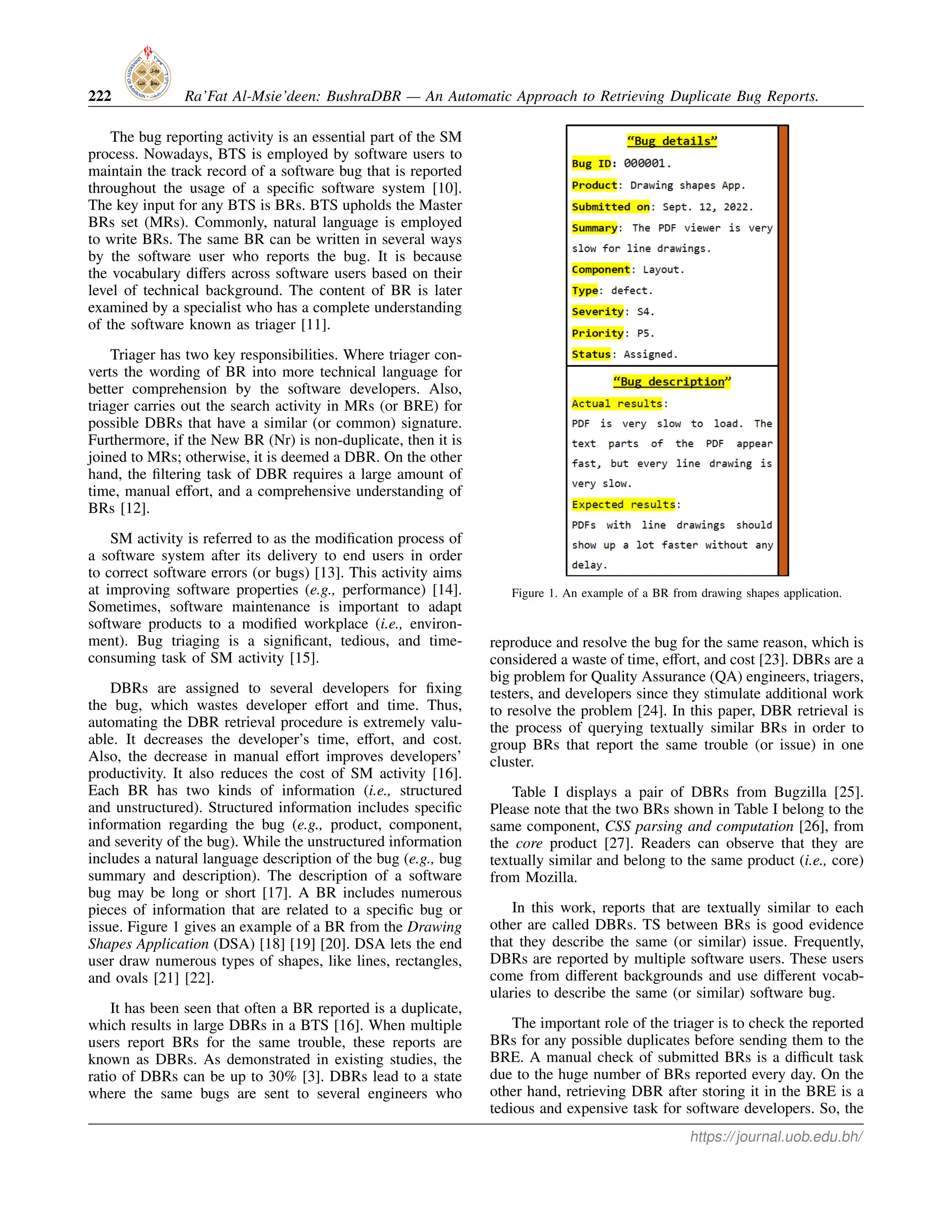 222 Ra’Fat Al-Msie’deen: BushraDBR — An Automatic Approach to Retrieving Duplicate Bug Reports.
The bug reporting activity is an essential part of the SM
process. Nowadays, BTS is employed by software users to
maintain the track record of a software bug that is reported
throughout the usage of a specific software system [10].
The key input for any BTS is BRs. BTS upholds the Master
BRs set (MRs). Commonly, natural language is employed
to write BRs. The same BR can be written in several ways
by the software user who reports the bug. It is because
the vocabulary differs across software users based on their
level of technical background. The content of BR is later
examined by a specialist who has a complete understanding
of the software known as triager [11].
Triager has two key responsibilities. Where triager con-
verts the wording of BR into more technical language for
better comprehension by the software developers. Also,
triager carries out the search activity in MRs (or BRE) for
possible DBRs that have a similar (or common) signature.
Furthermore, if the New BR (Nr) is non-duplicate, then it is
joined to MRs; otherwise, it is deemed a DBR. On the other
hand, the filtering task of DBR requires a large amount of
time, manual effort, and a comprehensive understanding of
BRs [12].
SM activity is referred to as the modification process of
a software system after its delivery to end users in order
to correct software errors (or bugs) [13]. This activity aims
at improving software properties (e.g., performance) [14].
Sometimes, software maintenance is important to adapt
software products to a modified workplace (i.e., environ-
ment). Bug triaging is a significant, tedious, and time-
consuming task of SM activity [15].
DBRs are assigned to several developers for fixing
the bug, which wastes developer effort and time. Thus,
automating the DBR retrieval procedure is extremely valu-
able. It decreases the developer’s time, effort, and cost.
Also, the decrease in manual effort improves developers’
productivity. It also reduces the cost of SM activity [16].
Each BR has two kinds of information (i.e., structured
and unstructured). Structured information includes specific
information regarding the bug (e.g., product, component,
and severity of the bug). While the unstructured information
includes a natural language description of the bug (e.g., bug
summary and description). The description of a software
bug may be long or short [17]. A BR includes numerous
pieces of information that are related to a specific bug or
issue. Figure 1 gives an example of a BR from the Drawing
Shapes Application (DSA) [18] [19] [20]. DSA lets the end
user draw numerous types of shapes, like lines, rectangles,
and ovals [21] [22].
It has been seen that often a BR reported is a duplicate,
which results in large DBRs in a BTS [16]. When multiple
users report BRs for the same trouble, these reports are
known as DBRs. As demonstrated in existing studies, the
ratio of DBRs can be up to 30% [3]. DBRs lead to a state
where the same bugs are sent to several engineers who
Figure 1. An example of a BR from drawing shapes application.
reproduce and resolve the bug for the same reason, which is
considered a waste of time, effort, and cost [23]. DBRs are a
big problem for Quality Assurance (QA) engineers, triagers,
testers, and developers since they stimulate additional work
to resolve the problem [24]. In this paper, DBR retrieval is
the process of querying textually similar BRs in order to
group BRs that report the same trouble (or issue) in one
cluster.
Table I displays a pair of DBRs from Bugzilla [25].
Please note that the two BRs shown in Table I belong to the
same component, CSS parsing and computation [26], from
the core product [27]. Readers can observe that they are
textually similar and belong to the same product (i.e., core)
from Mozilla.
In this work, reports that are textually similar to each
other are called DBRs. TS between BRs is good evidence
that they describe the same (or similar) issue. Frequently,
DBRs are reported by multiple software users. These users
come from different backgrounds and use different vocab-
ularies to describe the same (or similar) software bug.
The important role of the triager is to check the reported
BRs for any possible duplicates before sending them to the
BRE. A manual check of submitted BRs is a difficult task
due to the huge number of BRs reported every day. On the
other hand, retrieving DBR after storing it in the BRE is a
tedious and expensive task for software developers. So, the
https://journal.uob.edu.bh/
 