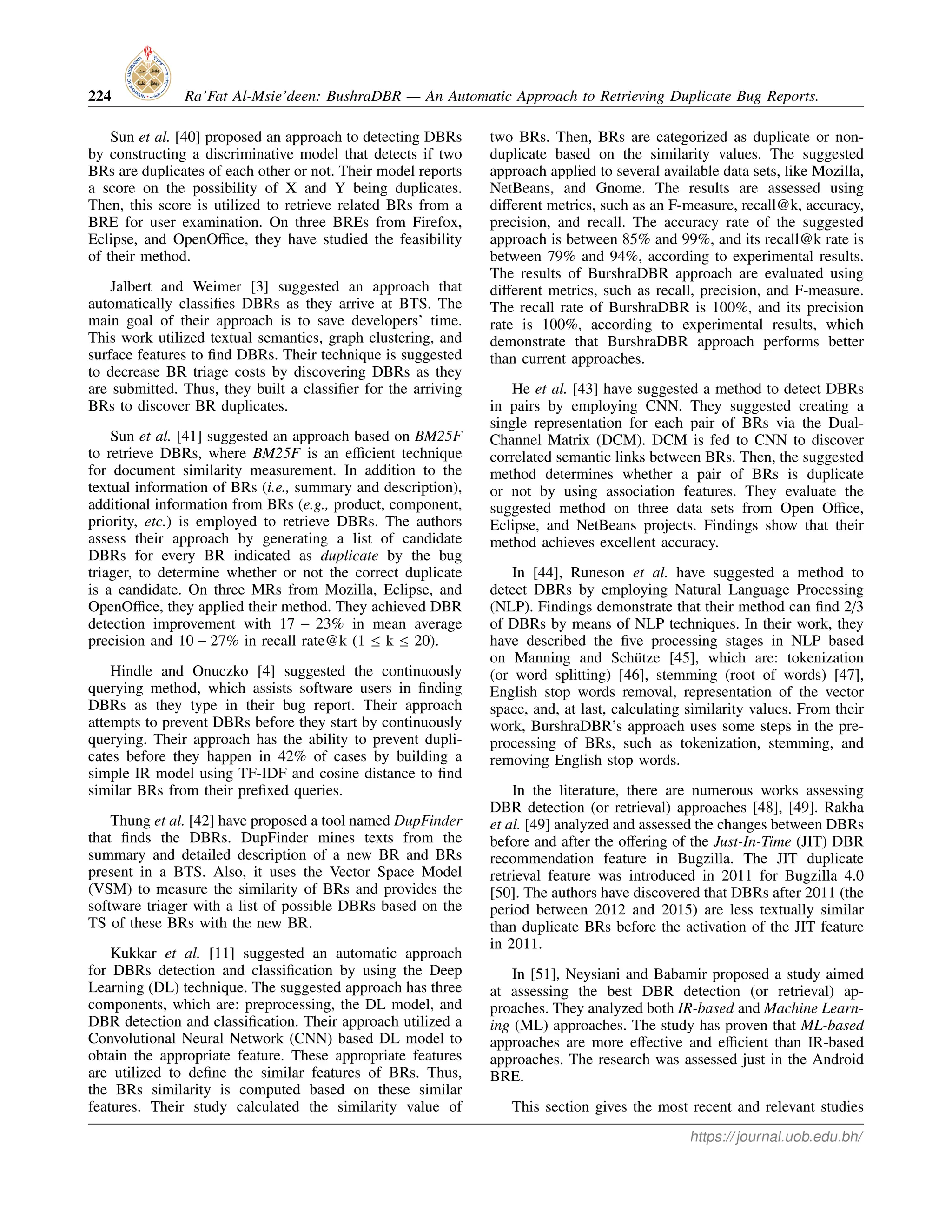224 Ra’Fat Al-Msie’deen: BushraDBR — An Automatic Approach to Retrieving Duplicate Bug Reports.
Sun et al. [40] proposed an approach to detecting DBRs
by constructing a discriminative model that detects if two
BRs are duplicates of each other or not. Their model reports
a score on the possibility of X and Y being duplicates.
Then, this score is utilized to retrieve related BRs from a
BRE for user examination. On three BREs from Firefox,
Eclipse, and OpenOffice, they have studied the feasibility
of their method.
Jalbert and Weimer [3] suggested an approach that
automatically classifies DBRs as they arrive at BTS. The
main goal of their approach is to save developers’ time.
This work utilized textual semantics, graph clustering, and
surface features to find DBRs. Their technique is suggested
to decrease BR triage costs by discovering DBRs as they
are submitted. Thus, they built a classifier for the arriving
BRs to discover BR duplicates.
Sun et al. [41] suggested an approach based on BM25F
to retrieve DBRs, where BM25F is an efficient technique
for document similarity measurement. In addition to the
textual information of BRs (i.e., summary and description),
additional information from BRs (e.g., product, component,
priority, etc.) is employed to retrieve DBRs. The authors
assess their approach by generating a list of candidate
DBRs for every BR indicated as duplicate by the bug
triager, to determine whether or not the correct duplicate
is a candidate. On three MRs from Mozilla, Eclipse, and
OpenOffice, they applied their method. They achieved DBR
detection improvement with 17 − 23% in mean average
precision and 10 − 27% in recall rate@k (1 ≤ k ≤ 20).
Hindle and Onuczko [4] suggested the continuously
querying method, which assists software users in finding
DBRs as they type in their bug report. Their approach
attempts to prevent DBRs before they start by continuously
querying. Their approach has the ability to prevent dupli-
cates before they happen in 42% of cases by building a
simple IR model using TF-IDF and cosine distance to find
similar BRs from their prefixed queries.
Thung et al. [42] have proposed a tool named DupFinder
that finds the DBRs. DupFinder mines texts from the
summary and detailed description of a new BR and BRs
present in a BTS. Also, it uses the Vector Space Model
(VSM) to measure the similarity of BRs and provides the
software triager with a list of possible DBRs based on the
TS of these BRs with the new BR.
Kukkar et al. [11] suggested an automatic approach
for DBRs detection and classification by using the Deep
Learning (DL) technique. The suggested approach has three
components, which are: preprocessing, the DL model, and
DBR detection and classification. Their approach utilized a
Convolutional Neural Network (CNN) based DL model to
obtain the appropriate feature. These appropriate features
are utilized to define the similar features of BRs. Thus,
the BRs similarity is computed based on these similar
features. Their study calculated the similarity value of
two BRs. Then, BRs are categorized as duplicate or non-
duplicate based on the similarity values. The suggested
approach applied to several available data sets, like Mozilla,
NetBeans, and Gnome. The results are assessed using
different metrics, such as an F-measure, recall@k, accuracy,
precision, and recall. The accuracy rate of the suggested
approach is between 85% and 99%, and its recall@k rate is
between 79% and 94%, according to experimental results.
The results of BurshraDBR approach are evaluated using
different metrics, such as recall, precision, and F-measure.
The recall rate of BurshraDBR is 100%, and its precision
rate is 100%, according to experimental results, which
demonstrate that BurshraDBR approach performs better
than current approaches.
He et al. [43] have suggested a method to detect DBRs
in pairs by employing CNN. They suggested creating a
single representation for each pair of BRs via the Dual-
Channel Matrix (DCM). DCM is fed to CNN to discover
correlated semantic links between BRs. Then, the suggested
method determines whether a pair of BRs is duplicate
or not by using association features. They evaluate the
suggested method on three data sets from Open Office,
Eclipse, and NetBeans projects. Findings show that their
method achieves excellent accuracy.
In [44], Runeson et al. have suggested a method to
detect DBRs by employing Natural Language Processing
(NLP). Findings demonstrate that their method can find 2/3
of DBRs by means of NLP techniques. In their work, they
have described the five processing stages in NLP based
on Manning and Schütze [45], which are: tokenization
(or word splitting) [46], stemming (root of words) [47],
English stop words removal, representation of the vector
space, and, at last, calculating similarity values. From their
work, BurshraDBR’s approach uses some steps in the pre-
processing of BRs, such as tokenization, stemming, and
removing English stop words.
In the literature, there are numerous works assessing
DBR detection (or retrieval) approaches [48], [49]. Rakha
et al. [49] analyzed and assessed the changes between DBRs
before and after the offering of the Just-In-Time (JIT) DBR
recommendation feature in Bugzilla. The JIT duplicate
retrieval feature was introduced in 2011 for Bugzilla 4.0
[50]. The authors have discovered that DBRs after 2011 (the
period between 2012 and 2015) are less textually similar
than duplicate BRs before the activation of the JIT feature
in 2011.
In [51], Neysiani and Babamir proposed a study aimed
at assessing the best DBR detection (or retrieval) ap-
proaches. They analyzed both IR-based and Machine Learn-
ing (ML) approaches. The study has proven that ML-based
approaches are more effective and efficient than IR-based
approaches. The research was assessed just in the Android
BRE.
This section gives the most recent and relevant studies
https://journal.uob.edu.bh/
 