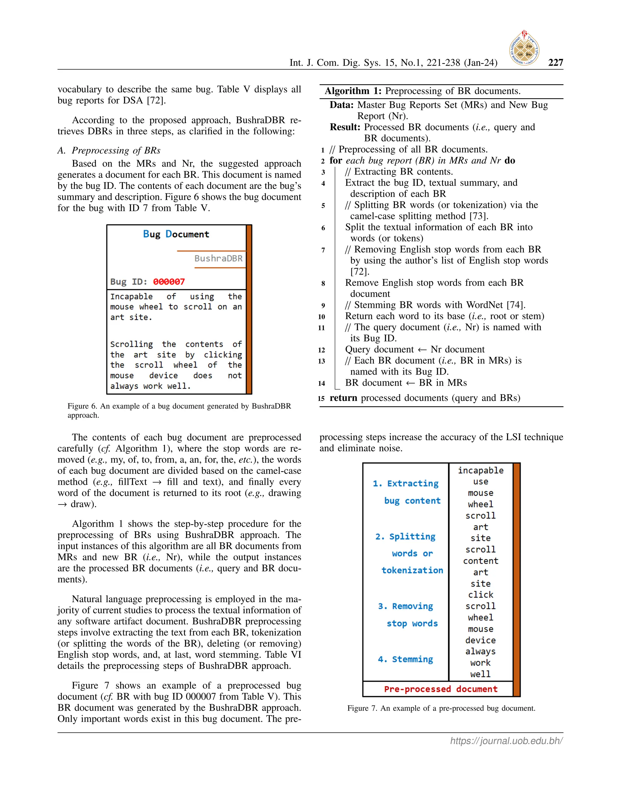 Int. J. Com. Dig. Sys. 15, No.1, 221-238 (Jan-24) 227
vocabulary to describe the same bug. Table V displays all
bug reports for DSA [72].
According to the proposed approach, BushraDBR re-
trieves DBRs in three steps, as clarified in the following:
A. Preprocessing of BRs
Based on the MRs and Nr, the suggested approach
generates a document for each BR. This document is named
by the bug ID. The contents of each document are the bug’s
summary and description. Figure 6 shows the bug document
for the bug with ID 7 from Table V.
Figure 6. An example of a bug document generated by BushraDBR
approach.
The contents of each bug document are preprocessed
carefully (cf. Algorithm 1), where the stop words are re-
moved (e.g., my, of, to, from, a, an, for, the, etc.), the words
of each bug document are divided based on the camel-case
method (e.g., fillText → fill and text), and finally every
word of the document is returned to its root (e.g., drawing
→ draw).
Algorithm 1 shows the step-by-step procedure for the
preprocessing of BRs using BushraDBR approach. The
input instances of this algorithm are all BR documents from
MRs and new BR (i.e., Nr), while the output instances
are the processed BR documents (i.e., query and BR docu-
ments).
Natural language preprocessing is employed in the ma-
jority of current studies to process the textual information of
any software artifact document. BushraDBR preprocessing
steps involve extracting the text from each BR, tokenization
(or splitting the words of the BR), deleting (or removing)
English stop words, and, at last, word stemming. Table VI
details the preprocessing steps of BushraDBR approach.
Figure 7 shows an example of a preprocessed bug
document (cf. BR with bug ID 000007 from Table V). This
BR document was generated by the BushraDBR approach.
Only important words exist in this bug document. The pre-
Algorithm 1: Preprocessing of BR documents.
Data: Master Bug Reports Set (MRs) and New Bug
Report (Nr).
Result: Processed BR documents (i.e., query and
BR documents).
1 // Preprocessing of all BR documents.
2 for each bug report (BR) in MRs and Nr do
3 // Extracting BR contents.
4 Extract the bug ID, textual summary, and
description of each BR
5 // Splitting BR words (or tokenization) via the
camel-case splitting method [73].
6 Split the textual information of each BR into
words (or tokens)
7 // Removing English stop words from each BR
by using the author’s list of English stop words
[72].
8 Remove English stop words from each BR
document
9 // Stemming BR words with WordNet [74].
10 Return each word to its base (i.e., root or stem)
11 // The query document (i.e., Nr) is named with
its Bug ID.
12 Query document ← Nr document
13 // Each BR document (i.e., BR in MRs) is
named with its Bug ID.
14 BR document ← BR in MRs
15 return processed documents (query and BRs)
processing steps increase the accuracy of the LSI technique
and eliminate noise.
Figure 7. An example of a pre-processed bug document.
https://journal.uob.edu.bh/
 