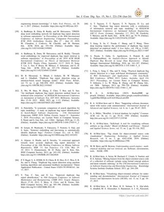 Int. J. Com. Dig. Sys. 15, No.1, 221-238 (Jan-24) 237
engineering domain knowledge,” J. Softw. Evol. Process., vol. 29,
no. 3, 2017. [Online]. Available: https://doi.org/10.1002/smr.1821
[59] A. Budhiraja, K. Dutta, R. Reddy, and M. Shrivastava, “DWEN:
deep word embedding network for duplicate bug report detection
in software repositories,” in Proceedings of the 40th International
Conference on Software Engineering: Companion Proceeedings,
ICSE 2018, Gothenburg, Sweden, May 27 - June 03, 2018,
M. Chaudron, I. Crnkovic, M. Chechik, and M. Harman,
Eds. ACM, 2018, pp. 193–194. [Online]. Available: https:
//doi.org/10.1145/3183440.3195092
[60] A. Budhiraja, K. Dutta, M. Shrivastava, and R. Reddy, “Towards
word embeddings for improved duplicate bug report retrieval in
software repositories,” in Proceedings of the 2018 ACM SIGIR
International Conference on Theory of Information Retrieval,
ICTIR 2018, Tianjin, China, September 14-17, 2018, D. Song,
T. Liu, L. Sun, P. Bruza, M. Melucci, F. Sebastiani, and G. H.
Yang, Eds. ACM, 2018, pp. 167–170. [Online]. Available:
https://doi.org/10.1145/3234944.3234949
[61] M. B. Messaoud, A. Miladi, I. Jenhani, M. W. Mkaouer,
and L. Ghadhab, “Duplicate bug report detection using an
attention-based neural language model,” IEEE Trans. Reliab.,
vol. 72, no. 2, pp. 846–858, 2023. [Online]. Available: https:
//doi.org/10.1109/TR.2022.3193645
[62] X. Wu, W. Shan, W. Zheng, Z. Chen, T. Ren, and X. Sun,
“An intelligent duplicate bug report detection method based on
technical term extraction,” in IEEE/ACM International Conference
on Automation of Software Test, AST 2023, Melbourne, Australia,
May 15-16, 2023. IEEE, 2023, pp. 1–12. [Online]. Available:
https://doi.org/10.1109/AST58925.2023.00005
[63] A. Panichella, “A systematic comparison of search algorithms for
topic modelling - A study on duplicate bug report identification,”
in Search-Based Software Engineering - 11th International
Symposium, SSBSE 2019, Tallinn, Estonia, August 31 - September
1, 2019, Proceedings, ser. Lecture Notes in Computer Science,
S. Nejati and G. Gay, Eds., vol. 11664. Springer, 2019, pp. 11–26.
[Online]. Available: https://doi.org/10.1007/978-3-030-27455-9 2
[64] H. Isotani, H. Washizaki, Y. Fukazawa, T. Nomoto, S. Ouji, and
S. Saito, “Sentence embedding and fine-tuning to automatically
identify duplicate bugs,” Frontiers Comput. Sci., vol. 4, 2022.
[Online]. Available: https://doi.org/10.3389/fcomp.2022.1032452
[65] A. Alipour, A. Hindle, and E. Stroulia, “A contextual approach
towards more accurate duplicate bug report detection,” in
Proceedings of the 10th Working Conference on Mining Software
Repositories, MSR ’13, San Francisco, CA, USA, May 18-
19, 2013, T. Zimmermann, M. D. Penta, and S. Kim, Eds.
IEEE Computer Society, 2013, pp. 183–192. [Online]. Available:
https://doi.org/10.1109/MSR.2013.6624026
[66] P. V. Bagal, S. A. JOSHI, H. D. Chien, R. R. Diez, D. C. Woo, E. R.
Su, and S. Chang, “Duplicate bug report detection using machine
learning algorithms and automated feedback incorporation,” Patent
Application Publication - United States US20 170 199 803A1, Jul.
13, 2017.
[67] Y. Tian, C. Sun, and D. Lo, “Improved duplicate bug
report identification,” in 16th European Conference on Software
Maintenance and Reengineering, CSMR 2012, Szeged, Hungary,
March 27-30, 2012, T. Mens, A. Cleve, and R. Ferenc, Eds.
IEEE Computer Society, 2012, pp. 385–390. [Online]. Available:
https://doi.org/10.1109/CSMR.2012.48
[68] A. T. Nguyen, T. T. Nguyen, T. N. Nguyen, D. Lo, and
C. Sun, “Duplicate bug report detection with a combination
of information retrieval and topic modeling,” in IEEE/ACM
International Conference on Automated Software Engineering,
ASE’12, Essen, Germany, September 3-7, 2012, M. Goedicke,
T. Menzies, and M. Saeki, Eds. ACM, 2012, pp. 70–79. [Online].
Available: https://doi.org/10.1145/2351676.2351687
[69] Y. Jiang, X. Su, C. Treude, C. Shang, and T. Wang, “Does
deep learning improve the performance of duplicate bug report
detection? an empirical study,” J. Syst. Softw., vol. 198, p. 111607,
2023. [Online]. Available: https://doi.org/10.1016/j.jss.2023.111607
[70] A. Pasala, S. Guha, G. Agnihotram, S. Prateek B, and
S. Padmanabhuni, An Analytics-Driven Approach to Identify
Duplicate Bug Records in Large Data Repositories. Cham:
Springer International Publishing, 2016, pp. 161–187. [Online].
Available: https://doi.org/10.1007/978-3-319-31861-5 8
[71] L. Feng, L. Song, C. Sha, and X. Gong, “Practical duplicate bug
reports detection in a large web-based development community,”
in Web Technologies and Applications - 15th Asia-Pacific
Web Conference, APWeb 2013, Sydney, Australia, April 4-6,
2013. Proceedings, ser. Lecture Notes in Computer Science,
Y. Ishikawa, J. Li, W. Wang, R. Zhang, and W. Zhang, Eds.,
vol. 7808. Springer, 2013, pp. 709–720. [Online]. Available:
https://doi.org/10.1007/978-3-642-37401-2 69
[72] R. A. A. Al-Msie’deen. (2023) BushraDBR ap-
proach. [Online]. Available: https://drive.google.com/drive/folders/
1ygkB2HavOEEpLzwJUA2CE8axyLuiLfD8
[73] R. A. Al-Msie’deen and A. Blasi, “Supporting software documen-
tation with source code summarization,” International Journal of
Advanced and Applied Sciences, vol. 6, no. 1, pp. 59–67, 2019.
[74] G. A. Miller, “WordNet: A lexical database for english,” Commun.
ACM, vol. 38, no. 11, pp. 39–41, 1995. [Online]. Available:
http://doi.acm.org/10.1145/219717.219748
[75] R. A. Al-Msie’deen, “Softcloud: A tool for visualizing software
artifacts as tag clouds,” Mutah Lil-Buhuth wad-Dirasat - Natural
and Applied Sciences Series, vol. 37, no. 2, pp. 93–116, 2022.
[76] R. Al-Msie’deen, “Tag clouds for object-oriented source code
visualization,” Engineering, Technology & Applied Science
Research, vol. 9, no. 3, pp. 4243–4248, 2019. [Online].
Available: https://doi.org/10.48084/etasr.2706
[77] M. W. Berry and M. Browne, Understanding search engines - math-
ematical modeling and text retrieval, ser. Software, environments,
tools. SIAM, 1999.
[78] R. Al-Msie’deen, A. Seriai, M. Huchard, C. Urtado, S. Vauttier, and
H. E. Salman, “Mining features from the object-oriented source code
of a collection of software variants using formal concept analysis
and latent semantic indexing,” in The 25th International Conference
on Software Engineering and Knowledge Engineering. Knowledge
Systems Institute Graduate School, 2013, pp. 244–249.
[79] R. Al-Msie’deen, “Visualizing object-oriented software for under-
standing and documentation,” International Journal of Computer
Science and Information Security (IJCSIS), vol. 13, no. 5, pp. 18–
27, 2015.
[80] R. Al-Msie’deen, A. H. Blasi, H. E. Salman, S. S. Alja’afreh,
A. Abadleh, M. A. Alsuwaiket, A. Hammouri, A. J. Al Nawaiseh,
https://journal.uob.edu.bh/
 