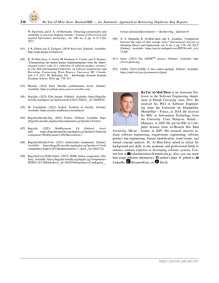 238 Ra’Fat Al-Msie’deen: BushraDBR — An Automatic Approach to Retrieving Duplicate Bug Reports.
W. Tarawneh, and S. A. Al-Showarah, “Detecting commonality and
variability in use-case diagram variants,” Journal of Theoretical and
Applied Information Technology, vol. 100, no. 4, pp. 1113–1126,
2022.
[81] J.-R. Falleri and X. Dolques. (2010) Erca tool. [Online]. Available:
http://code.google.com/p/erca/
[82] R. Al-Msie’deen, A. Seriai, M. Huchard, C. Urtado, and S. Vauttier,
“Documenting the mined feature implementations from the object-
oriented source code of a collection of software product variants,”
in The 26th International Conference on Software Engineering and
Knowledge Engineering, Hyatt Regency, Vancouver, BC, Canada,
July 1-3, 2013, M. Reformat, Ed. Knowledge Systems Institute
Graduate School, 2014, pp. 138–143.
[83] Mozilla. (2022) Eliot: Mozilla symbolication server. [Online].
Available: https://symbolication.services.mozilla.com/
[84] Bugzilla. (2023) Eliot dataset. [Online]. Available: https://bugzilla.
mozilla.org/buglist.cgi?quicksearch=Eliot%20&list id=16400624
[85] M. Foundation. (2022) Tecken: Symbols at mozilla. [Online].
Available: https://tecken.readthedocs.io/en/latest/
[86] Bugzilla.Mozilla.Org. (2023) Firefox. [Online]. Available: https:
//bugzilla.mozilla.org/describecomponents.cgi?product=Firefox
[87] Bugzilla. (2023) WebPayments UI. [Online]. Avail-
able: https://bugzilla.mozilla.org/buglist.cgi?product=Firefox&
component=WebPayments%20UI&resolution=---
[88] Bugzilla.Mozilla-Core. (2023) Audio/video component. [Online].
Available: https://bugzilla.mozilla.org/buglist.cgi?product=Core&
component=Audio%2FVideo&resolution=---&list id=16625322
[89] Bugzilla-Core.DOM-Editor. (2023) DOM: Editor component. [On-
line]. Available: https://bugzilla.mozilla.org/buglist.cgi?component=
DOM%3A%20Editor&list id=16625494&product=Core&query
format=advanced&resolution=---&order=bug id&limit=0
[90] A. A. Shamailh, R. Al-Msie’deen, and A. Alsarhan, “Comparison
between the rules of data storage tools,” International Journal of
Database Theory and Application, vol. 8, no. 1, pp. 129–136, 2015.
[Online]. Available: https://article.nadiapub.com/IJDTA/vol8 no1/
14.pdf
[91] Jdom. (2023) The JDOMTM project. [Online]. Available: http:
//www.jdom.org/
[92] JAMA. (2023) JAMA: A Java matrix package. [Online]. Available:
https://math.nist.gov/javanumerics/jama/
Ra’Fat Al-Msie’Deen is an Associate Pro-
fessor in the Software Engineering depart-
ment at Mutah University since 2014. He
received his PhD in Software Engineer-
ing from the Université de Montpellier,
Montpellier - France, in 2014. He received
his MSc in Information Technology from
the University Utara Malaysia, Kedah -
Malaysia, in 2009. He got his BSc in Com-
puter Science from Al-Hussein Bin Talal
University, Ma’an - Jordan, in 2007. His research interests in-
clude software engineering, requirements engineering, software
product line engineering, feature identification, word clouds, and
formal concept analysis. Dr. Al-Msie’Deen aimed to utilize his
background and skills in the academic and professional fields to
enhance students expertise in developing software systems. Con-
tact him at rafatalmsiedeen@mutah.edu.jo. Also, you can reach
him using different alternatives: ‡ author’s page @ github.io, ¯
LinkedIn, ResearchGate, or Orcid.
https://journal.uob.edu.bh/
 