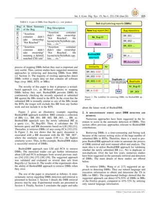 Int. J. Com. Dig. Sys. 15, No.1, 221-238 (Jan-24) 223
TABLE I. A pair of DBRs from Bugzilla (i.e., core product).
Bug
ID
A Short Summary
of the Bug
Bug Description
671128
[28]
”Assertion:
container didn’t
take ownership:
’Not Reached’”
”Assertion: container
didn’t take ownership:
’Not Reached’, file
layout/style/StyleRule.cpp,
line, ... etc.”
803372
[29]
”Assertion:
container didn’t
take ownership”
mutating a deleted,
matched CSS rule”
”Assertion: container
didn’t take ownership:
’Not Reached’, file
layout/style/StyleRule.cpp,
line, ... etc.”
process of stopping DBRs before they start is important and
very useful. Thus, current studies have suggested numerous
approaches to retrieving and detecting DBRs from BRE
(cf. Section 2). The majority of existing approaches detect
DBRs within a single data set that contains all software
bugs (resp. BRE, BTS, or MRs).
The novelty of this paper is that it proposes a textual-
based approach (i.e., an IR-based solution) to stopping
DBRs before they start. BushraDBR prevents DBRs by
continuously checking the recently reported or submitted
BR against the BRs stored in the BTS. In the event that the
submitted BR is textually similar to any of the BRs inside
the BTS, the triager will exclude this BR from any further
work and not include it in the BTS.
Figure 2 gives an illustrative example regarding
BushraDBR approach workflow. BRE contains a collection
of BRs (i.e., BR 001, BR 002, BR 003, ..., BR n).
BushraDBR approach uses the newly submitted BR as
a query (i.e., Nr Bug-ID). Then, it calculates the TS
between query and BR documents based on LSI [30] [31].
Thereafter, it retrieves DBRs (if any) using FCA [32] [33].
In Figure 2, the test shows that the query document is
associated with a BR document with the ID ”BR 003”,
where the similarity score equals 0.98 (i.e., the highest
similarity score). Thus, in this example, BushraDBR makes
a successful retrieval of DBRs.
BushraDBR approach uses LSI and FCA to retrieve
DBRs. The interested reader can get further information
about LSI and FCA techniques from several previous stud-
ies [34] [35] [36] [37] [38] [39]. The suggested approach
was validated and evaluated on several data sets from
Bugzilla (cf. Section 4). The results of the experiments show
the ability of BushraDBR approach to retrieve DBRs when
they exist.
The rest of the paper is structured as follows: A mini-
systematic survey regarding DBRs detection and retrieval is
presented in Section 2. Section 3 details the DBR retrieval
process step by step. Experimental results are presented in
Section 4. Finally, Section 5 concludes the paper and talks
Figure 2. The workflow for retrieving DBRs via BushraDBR ap-
proach.
about the future work of BushraDBR.
2. A mini-systematic survey about DBR detection and
retrieval
Numerous approaches have been suggested in the lit-
erature to assist in the automatic detection of DBRs. This
section offers previous approaches relevant to BushraDBR
contributions.
Retrieving DBRs is a time-consuming and boring task
because of the various writing styles of the huge number of
submitted BRs to BTSs. Therefore, there is a need to pro-
pose BushraDBR approach in order to automate the process
of DBR retrieval and avert manual effort and analysis. The
main idea is to utilize BushraDBR approach for validating
whether the newly submitted BR (i.e., Nr) is duplicate or
non-duplicate. Over the last few years, numerous studies
have been suggested on the automatic retrieval and detection
of DBRs. The main details of these studies are offered
below:
To retrieve DBRs, Wang et al. [17] suggested an ap-
proach to detecting DBRs. They use natural language and
execution information to obtain and determine the TS in
MRs (or BRE). The experimental findings showed that the
suggested approach can detect 67%-93% of DBRs in MRs
of the Firefox project, compared to 43%-72% by utilizing
only natural language information.
https://journal.uob.edu.bh/
 