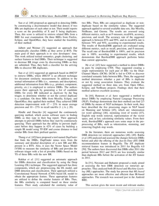 224 Ra’Fat Al-Msie’deen: BushraDBR — An Automatic Approach to Retrieving Duplicate Bug Reports.
Sun et al. [40] proposed an approach to detecting DBRs
by constructing a discriminative model that detects if two
BRs are duplicates of each other or not. Their model reports
a score on the possibility of X and Y being duplicates.
Then, this score is utilized to retrieve related BRs from a
BRE for user examination. On three BREs from Firefox,
Eclipse, and OpenOffice, they have studied the feasibility
of their method.
Jalbert and Weimer [3] suggested an approach that
automatically classifies DBRs as they arrive at BTS. The
main goal of their approach is to save developers’ time.
This work utilized textual semantics, graph clustering, and
surface features to find DBRs. Their technique is suggested
to decrease BR triage costs by discovering DBRs as they
are submitted. Thus, they built a classifier for the arriving
BRs to discover BR duplicates.
Sun et al. [41] suggested an approach based on BM25F
to retrieve DBRs, where BM25F is an efficient technique
for document similarity measurement. In addition to the
textual information of BRs (i.e., summary and description),
additional information from BRs (e.g., product, component,
priority, etc.) is employed to retrieve DBRs. The authors
assess their approach by generating a list of candidate
DBRs for every BR indicated as duplicate by the bug
triager, to determine whether or not the correct duplicate
is a candidate. On three MRs from Mozilla, Eclipse, and
OpenOffice, they applied their method. They achieved DBR
detection improvement with 17 − 23% in mean average
precision and 10 − 27% in recall rate@k (1 ≤ k ≤ 20).
Hindle and Onuczko [4] suggested the continuously
querying method, which assists software users in finding
DBRs as they type in their bug report. Their approach
attempts to prevent DBRs before they start by continuously
querying. Their approach has the ability to prevent dupli-
cates before they happen in 42% of cases by building a
simple IR model using TF-IDF and cosine distance to find
similar BRs from their prefixed queries.
Thung et al. [42] have proposed a tool named DupFinder
that finds the DBRs. DupFinder mines texts from the
summary and detailed description of a new BR and BRs
present in a BTS. Also, it uses the Vector Space Model
(VSM) to measure the similarity of BRs and provides the
software triager with a list of possible DBRs based on the
TS of these BRs with the new BR.
Kukkar et al. [11] suggested an automatic approach
for DBRs detection and classification by using the Deep
Learning (DL) technique. The suggested approach has three
components, which are: preprocessing, the DL model, and
DBR detection and classification. Their approach utilized a
Convolutional Neural Network (CNN) based DL model to
obtain the appropriate feature. These appropriate features
are utilized to define the similar features of BRs. Thus,
the BRs similarity is computed based on these similar
features. Their study calculated the similarity value of
two BRs. Then, BRs are categorized as duplicate or non-
duplicate based on the similarity values. The suggested
approach applied to several available data sets, like Mozilla,
NetBeans, and Gnome. The results are assessed using
different metrics, such as an F-measure, recall@k, accuracy,
precision, and recall. The accuracy rate of the suggested
approach is between 85% and 99%, and its recall@k rate is
between 79% and 94%, according to experimental results.
The results of BurshraDBR approach are evaluated using
different metrics, such as recall, precision, and F-measure.
The recall rate of BurshraDBR is 100%, and its precision
rate is 100%, according to experimental results, which
demonstrate that BurshraDBR approach performs better
than current approaches.
He et al. [43] have suggested a method to detect DBRs
in pairs by employing CNN. They suggested creating a
single representation for each pair of BRs via the Dual-
Channel Matrix (DCM). DCM is fed to CNN to discover
correlated semantic links between BRs. Then, the suggested
method determines whether a pair of BRs is duplicate
or not by using association features. They evaluate the
suggested method on three data sets from Open Office,
Eclipse, and NetBeans projects. Findings show that their
method achieves excellent accuracy.
In [44], Runeson et al. have suggested a method to
detect DBRs by employing Natural Language Processing
(NLP). Findings demonstrate that their method can find 2/3
of DBRs by means of NLP techniques. In their work, they
have described the five processing stages in NLP based
on Manning and Schütze [45], which are: tokenization
(or word splitting) [46], stemming (root of words) [47],
English stop words removal, representation of the vector
space, and, at last, calculating similarity values. From their
work, BurshraDBR’s approach uses some steps in the pre-
processing of BRs, such as tokenization, stemming, and
removing English stop words.
In the literature, there are numerous works assessing
DBR detection (or retrieval) approaches [48], [49]. Rakha
et al. [49] analyzed and assessed the changes between DBRs
before and after the offering of the Just-In-Time (JIT) DBR
recommendation feature in Bugzilla. The JIT duplicate
retrieval feature was introduced in 2011 for Bugzilla 4.0
[50]. The authors have discovered that DBRs after 2011 (the
period between 2012 and 2015) are less textually similar
than duplicate BRs before the activation of the JIT feature
in 2011.
In [51], Neysiani and Babamir proposed a study aimed
at assessing the best DBR detection (or retrieval) ap-
proaches. They analyzed both IR-based and Machine Learn-
ing (ML) approaches. The study has proven that ML-based
approaches are more effective and efficient than IR-based
approaches. The research was assessed just in the Android
BRE.
This section gives the most recent and relevant studies
https://journal.uob.edu.bh/
 