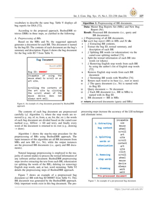 Int. J. Com. Dig. Sys. 15, No.1, 221-238 (Jan-24) 227
vocabulary to describe the same bug. Table V displays all
bug reports for DSA [72].
According to the proposed approach, BushraDBR re-
trieves DBRs in three steps, as clarified in the following:
A. Preprocessing of BRs
Based on the MRs and Nr, the suggested approach
generates a document for each BR. This document is named
by the bug ID. The contents of each document are the bug’s
summary and description. Figure 6 shows the bug document
for the bug with ID 7 from Table V.
Figure 6. An example of a bug document generated by BushraDBR
approach.
The contents of each bug document are preprocessed
carefully (cf. Algorithm 1), where the stop words are re-
moved (e.g., my, of, to, from, a, an, for, the, etc.), the words
of each bug document are divided based on the camel-case
method (e.g., fillText → fill and text), and finally every
word of the document is returned to its root (e.g., drawing
→ draw).
Algorithm 1 shows the step-by-step procedure for the
preprocessing of BRs using BushraDBR approach. The
input instances of this algorithm are all BR documents from
MRs and new BR (i.e., Nr), while the output instances
are the processed BR documents (i.e., query and BR docu-
ments).
Natural language preprocessing is employed in the ma-
jority of current studies to process the textual information of
any software artifact document. BushraDBR preprocessing
steps involve extracting the text from each BR, tokenization
(or splitting the words of the BR), deleting (or removing)
English stop words, and, at last, word stemming. Table VI
details the preprocessing steps of BushraDBR approach.
Figure 7 shows an example of a preprocessed bug
document (cf. BR with bug ID 000007 from Table V). This
BR document was generated by the BushraDBR approach.
Only important words exist in this bug document. The pre-
Algorithm 1: Preprocessing of BR documents.
Data: Master Bug Reports Set (MRs) and New Bug
Report (Nr).
Result: Processed BR documents (i.e., query and
BR documents).
1 // Preprocessing of all BR documents.
2 for each bug report (BR) in MRs and Nr do
3 // Extracting BR contents.
4 Extract the bug ID, textual summary, and
description of each BR
5 // Splitting BR words (or tokenization) via the
camel-case splitting method [73].
6 Split the textual information of each BR into
words (or tokens)
7 // Removing English stop words from each BR
by using the author’s list of English stop words
[72].
8 Remove English stop words from each BR
document
9 // Stemming BR words with WordNet [74].
10 Return each word to its base (i.e., root or stem)
11 // The query document (i.e., Nr) is named with
its Bug ID.
12 Query document ← Nr document
13 // Each BR document (i.e., BR in MRs) is
named with its Bug ID.
14 BR document ← BR in MRs
15 return processed documents (query and BRs)
processing steps increase the accuracy of the LSI technique
and eliminate noise.
Figure 7. An example of a pre-processed bug document.
https://journal.uob.edu.bh/
 
