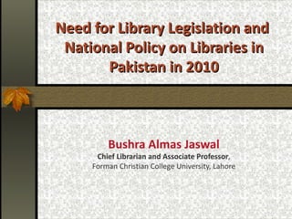 Need for Library Legislation and  National Policy on Libraries in Pakistan in 2010 Bushra Almas Jaswal Chief Librarian and Associate Professor ,  Forman Christian College University, Lahore 
