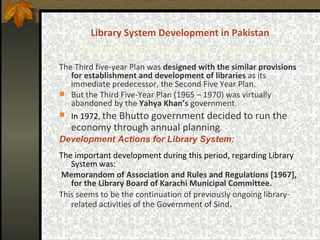 Library System Development in Pakistan   Third   Five Year Plan -  1965 – 1970 The Third five-year Plan was   designed with the similar provisions for establishment and development of libraries  as its immediate predecessor, the Second Five Year Plan.  But the Third Five-Year Plan (1965 – 1970) was virtually abandoned by the  Yahya Khan’s  government.   In 1972,   the Bhutto government decided to run the economy through annual planning .   Development Actions for Library System: The important development during this period, regarding Library System was:  Memorandom of Association and Rules and Regulations [1967], for the Library Board of Karachi Municipal Committee.   This seems to be the continuation of previously ongoing library-related activities of the Government of Sind . 