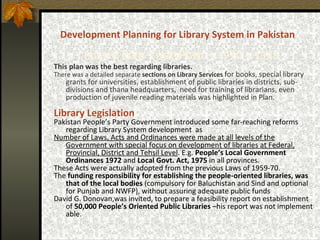 Development Planning for Library System in Pakistan     Fourth  Five Year Plan  -  1970 – 1975 This plan was the best regarding libraries.   There was a detailed separate  sections on Library Services   for books, special library grants for universities,  establishment of public libraries in districts, sub-divisions and thana headquarters,  need for training of librarians, even production of juvenile reading materials was highlighted in Plan.   Library Legislation   Pakistan People’s Party Government introduced some far-reaching reforms regarding Library System development  as Number of Laws, Acts and Ordinances were made at all levels of the Government with special focus on development of libraries at Federal, Provincial, District and Tehsil Level . E.g.  People’s Local Government Ordinances 1972  and  Local Govt. Act, 1975   in all provinces.  These Acts were actually adopted from the previous Laws of 1959-70.  The  funding responsibility for establishing the people-oriented libraries, was that of the local bodies  (compulsory for Baluchistan and Sind and optional for Punjab and NWFP), without assuring adequate public funds David G. Donovan,was invited, to prepare a feasibility report on establishment of  50,000 People’s Oriented Public Libraries  –his report was not implement able. 