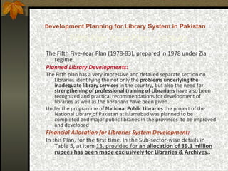 D evelopment Planning for Library System in Pakistan   Fifth   Five Year Plan -  1978-83 The Fifth Five-Year Plan (1978-83), prepared in 1978 under Zia regime.  Planned Library Developments: The Fifth plan has a very impressive and detailed separate section on Libraries identifying the not only the  problems underlying the inadequate library services  in the country, but also the need for  strengthening of professional training of Librarians  have also been recognized and practical recommendations for development of libraries as well as the librarians have been given. Under the programme of  National Public Libraries  the project of the National Library   of Pakistan at Islamabad was planned to be completed and major public libraries in the provinces  to be improved and developed   Financial Allocation for Libraries System Development : In this Plan, for the first time, in the Sub-sector-wise details in Table 5, at item  13, provided for  an allocation of 39.1 million rupees has been made exclusively for Libraries  &  Archives . . 