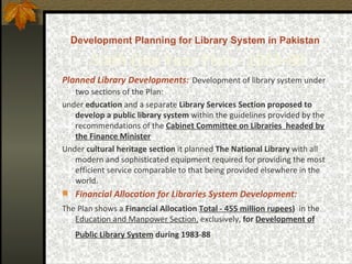 D evelopment Planning for Library System in Pakistan   Sixth   Five Year Plan -  1983-88 Planned Library Developments:   Development of library system under two sections of the Plan: under  education  and a separate  Library Services Section   proposed to develop a public library system  within the guidelines provided by the recommendations of the  Cabinet Committee on Libraries  headed by the Finance Minister   Under  cultural heritage section  it planned  The National Library  with all modern and sophisticated equipment required for providing the most efficient service comparable to that being provided elsewhere in the world.   Financial Allocation for Libraries System Development:   The Plan shows a  Financial Allocation  Total - 455 million rupees )   in the  Education and Manpower Section,  exclusively,  for  Development of Public Library System  during 1983-88   