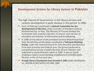 Development Actions for Library System  in Pakistan  Sixth  Five Year Plan -  1983-88 The high interest of Government, in the library services and systems development is quite obvious in this period. In 1980,  Govt. of Pakistan constituted a  Cabinet Committee for the development of libraries,  Under an order of President General Muhammad Zia –ul-Haq. The Minister of Finance headed the Committee with members Minister of interior and minister of education and minister of information and broadcasting.  In 1980 on the advice of the president General Muhammad Ziaul Haq, the Ministry of Education constituted a  Technical Working Group , under the chairmanship of Dr. Anis Khurshid and librarians from each province and Federal area. The group conducted a comprehensive survey of public libraries all over Pakistan and submitted a comprehensive report in 1984. It was an overly ambitious report, recommending establishment of 8,000 public libraries in the six five-year plan.  Punjab Library Foundation was formed in 1985  under Notification no. SO(PI)6-67/83 DATED 18 JUNE 1985. 