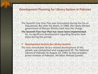 Development Planning for Library System in Pakistan   Seventh   Five Year Plan -  1988-93   The Seventh Five-Year Plan was formulated during the Zia-ul-Haq period. But after his death, in 1988, the newly elected government of Benazir Bhutto took over the charge.  The Seventh Five-Year Plan has never been implemented . So,  no significant development regarding libraries took place during this period. Development Actions for Library System: The only remarkable library-related development of this period, was completion and inaugurated Of  The National Library of Pakistan 0n August 24, 1993, by the caretaker prime minister of Pakistan, Mr.Moin Ahmad Qureshi . 
