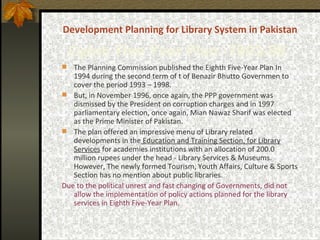 Development Planning for Library System in Pakistan Eighth   Five Year Plan - 1993-98   The  Planning Commission published the Eighth Five-Year Plan In 1994  during the second term of t of Benazir Bhutto   Governmen  to cover the period 1993 – 1998.  But, in November 1996, once again, the PPP government was dismissed by the President on corruption charges and in 1997 parliamentary election, once again, Mian Nawaz Sharif was elected as the Prime Minister of Pakistan.  The plan offered an impressive menu of Library related developments in the  Education and Training Section, for Library Services  for academies institutions with an allocation of 200.0 million rupees under the head - Library Services & Museums. However, The newly formed Tourism, Youth Affairs, Culture & Sports Section has no mention about public libraries. Due to  the political unrest  and fast changing of Governments,  did not allow the implementation of policy actions planned for the library services in  Eighth Five-Year Plan. 