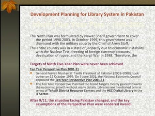 Development Planning for Library System in Pakistan   Ninth   Five Year Plan -  1998-2003 The Ninth Plan   was formulated by Nawaz Sharif government to cover the period 1998-2003. In October 1999, this government was dismissed with the military coup by the Chief of Army Staff.  The entire country was in a state of jeopardy due to economic instability with the Nuclear Test, freezing of foreign currency accounts, devaluation of rupee, and the Kargil War in 1998. Therefore, the   Targets of Ninth Five-Year Plan were never been achieved   Ten Year Perspective Plan 2001-11 General Pervez Musharraf. Tenth President of Pakistan (2001–2008), took power on 12 October 1999.  On 7 June 2001, the National Economic Council approved the  Ten Year Perspective Plan 2001-11 .  The  Ten Year  Perspective Plan had too broad targets mostly geared towards the economic growth without many details. Libraries are mentioned only in terms of  Tehsil/ District   Resource Centers  and the  HEC Digital Library  in the  IT Sector . After 9/11, the situation facing Pakistan changed, and the key assumptions of the Perspective Plan were rendered invalid. 