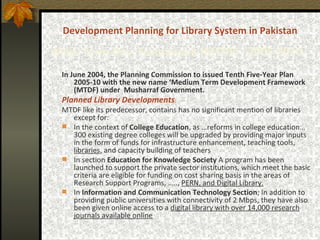 Development Planning for Library System in Pakistan Med. Term Dev. Framework (MTDF) - 2005-2010   In June 2004, the Planning Commission to issued Tenth Five-Year Plan 2005-10 with the new name ‘Medium Term Development Framework (MTDF) under  Musharraf Government.   Planned Library Developments :   MTDF like its predecessor, contains has no significant mention of libraries except for: In the context of  College Education , as …reforms in college education… 300 existing degree colleges will be upgraded by providing major inputs in the form of funds for infrastructure enhancement, teaching tools,  libraries , and capacity building of teachers In section  Education for Knowledge Society  A program has been launched to support the private sector institutions, which meet the basic criteria are eligible for funding on cost sharing basis in the areas of Research Support Programs, …..,  PERN, and Digital Library. In  Information and Communication Technology Section ; In addition to providing public universities with connectivity of 2 Mbps, they have also been given online access to a  digital library with over 14,000 research journals available online   