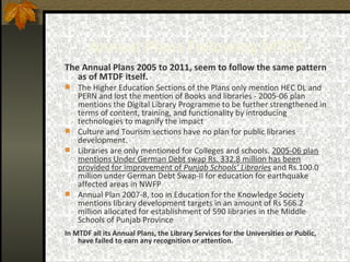Annual Plans Following MTDF The Annual Plans 2005 to 2011, seem to follow the same pattern as of MTDF itself.  The Higher Education Sections of the Plans only mention HEC DL and PERN and lost the mention of Books and libraries - 2005-06 plan mentions the Digital Library Programme to be further strengthened in terms of content, training, and functionality by introducing technologies to magnify the impact  Culture and Tourism sections have no plan for public libraries development.  Libraries are only mentioned for Colleges and schools.  2005-06 plan mentions Under German Debt swap Rs. 332.8 million has been provided for improvement of  Punjab Schools’ Libraries  and Rs.100.0 million under German Debt Swap-II for education for earthquake affected areas in NWFP   Annual Plan 2007-8, too in Education for the Knowledge Society mentions library development targets in an amount of Rs 566.2 million allocated for establishment of 590 libraries in the Middle Schools of Punjab Province In MTDF all its Annual Plans, the Library Services for the Universities or Public, have failed to earn any recognition or attention. 