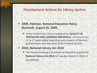 Development Actions for Library System During the MTDF Period   2009. Pakistan. National Education Policy (Revised). August 01, 2009. Under the18 Policy Actions adopted for  QUALITY IN TEXTBOOKS AND LEARNING MATERIALS  – 8 items at nos. 11 to 17 were added regarding some aspects of libraries and librarians with the effort of PLA Federal Branch : 2010.   National Library Act 2010   The Senate Standing Committee on Education passed the  National Library Act 2010   on Tuesday, March 9, 2010, In ISLAMABAD   