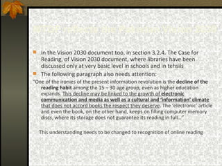 MTDF reflects the Pakistan Vision 2030 In the Vision 2030 document too, in section 3.2.4. The Case for Reading, of Vision 2030 document, where libraries have been discussed only at very basic level in schools and in tehsils  The following paragraph also needs attention: “ One of the ironies of the present information revolution is the  decline of the reading habit  among the 15 – 30 age group, even as higher education expands.  This decline may be linked to the growth of  electronic communication and media as well as a cultural and ‘information’ climate  that does not accord books the respect they deserve . The ‘electronic’ article and even the book, on the other hand, keeps on filling computer memory discs, where its storage does not guarantee its reading in full…” This understanding needs to be changed to recognition of online reading  