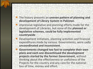 Points to Ponder The history presents an  uneven pattern of planning and development of Library System in Pakistan .   impressive legislative and planning efforts made for the development of Libraries, but none of the  planned or legislative schemes, could be fully implemented countrywide   Development initiatives, planning activities and financial expenditures made by various  Governments, were sadly  uncoordinated and inconsistent .  Governments changed too fast   to complete their own plans and each one discontinued the development projects started by the former Government,  without thinking about the effectiveness or usefulness of the Projects for the country and any care for the national loss of time, money and effort. 