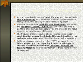Libraries – No Fix place of their own At one times development of  public libraries  was planned under  education ministry , which does not have any administrative or management lines directly or indirectly reaching them.  While at another time,  public libraries development  was under the  Ministry of Cultural, Tourism , etc ., which has too wide a portfolio of its own, and cannot provide the attention and focus required for development of libraries.  The frequent changes in jurisdictions, resulted into a  lack of administrative focus which disturbed the administrative set up and support framework  for these libraries to perform properly.  In the most recent education policy (2009) for example, the  important policy actions regarding libraries including public libraries, have been placed under  Quality in Textbooks and Learning Materials  where due attention to these items may not be expected.   