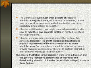 The Emergent Issues   The Libraries are  working in small pockets of separate administrative jurisdictions , with various service rules, service structure, work environments and administrative structures, absolutely different from one another.  Libraries and Librarians, working in these administrative pockets have to  fight their own separate battles , in highly dissatisfying working conditions.  Libraries work as a sub-system within another system. But, generally,  Librarians’ job and the specialized logistical and physical requirements of libraries are not clear to many administrators . So, parent body’s administrative set up cannot provide favorable conditions for libraries to perform their job as their demands mostly go to a back burner.  The general frustration in the librarians’ work force in Pakistan and the generally ineffective performance of their roles and deteriorating situation of libraries (especially in colleges) is due to these factors .   