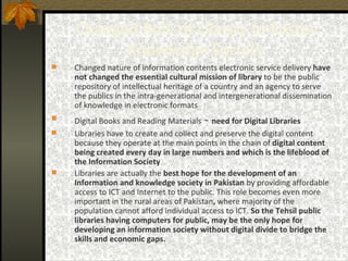Changed Role of Library to Foster Knowledge Society Changed nature of information contents electronic service delivery  have not changed the essential cultural mission of library  to be the public repository of intellectual heritage of a country and an agency to serve the publics in the intra-generational and intergenerational dissemination of knowledge in electronic formats Digital Books and Reading Materials  -  need for Digital Libraries Libraries have to create and collect and preserve the digital content because they operate at the main points in the chain of  digital content being created every day in large numbers and which is the lifeblood of the Information Society Libraries are actually the  best hope for the development of an Information and knowledge society in Pakistan  by providing affordable access to ICT and Internet to the public. This role becomes even more important in the rural areas of Pakistan ,  where majority of the population cannot afford individual access to ICT.  So the Tehsil public libraries having computers for public, may be the only hope for developing an information society without digital divide to bridge the skills and economic gaps. 