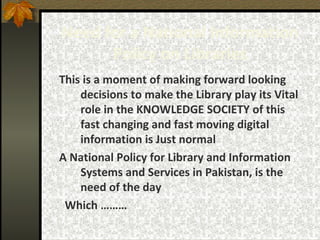 Need for a National Information Policy on Libraries This is a moment of making forward looking decisions to make the Library play its Vital role in the KNOWLEDGE SOCIETY of this fast changing and fast moving digital information is Just normal A National Policy for Library and Information Systems and Services in Pakistan, is the need of the day Which ……… 