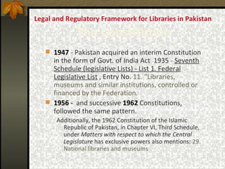 Legal and Regulatory Framework for Libraries in Pakistan  The Constitution 1947  -  Pakistan acquired an interim Constitution in the form of Govt. of India Act  1935  -  Seventh Schedule (legislative Lists) - List 1. Federal Legislative List  , Entry No.  11. “Libraries, museums and similar institutions, controlled or financed by the Federation.   1956  -  and successive   1962  Constitutions, followed the same pattern.  Additionally, the 1962 Constitution of the Islamic Republic of Pakistan, in Chapter VI, Third Schedule, under  Matters with respect to which the Central Legislature  has exclusive powers also mentions:  29. National libraries and museums 
