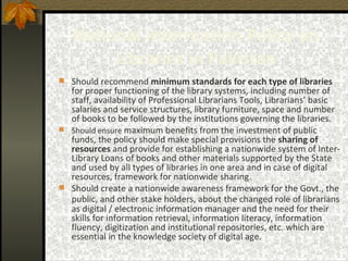 National Information Policy on Libraries in Pakistan Should recommend  minimum standards for each type of libraries   for proper functioning of the library systems, including number of staff, availability of Professional Librarians Tools, Librarians’ basic salaries and service structures, library furniture, space and number of books to be followed by the institutions governing the libraries. Should   ensure  maximum benefits from the investment of public funds, the policy should make special provisions the  sharing of resources  and provide for establishing a nationwide system of Inter-Library Loans of books and other materials supported by the State and used by all types of libraries  in one area and in case of digital resources, framework for nationwide sharing. Should create a nationwide awareness framework for the Govt., the public, and other stake holders, about   the changed role of librarians as digital / electronic information manager and the need for their skills for information retrieval, information literacy, information fluency, digitization and institutional repositories, etc. which are essential in the knowledge society of digital age. 