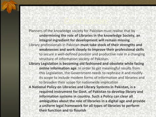 Conclusion:   Planners of the knowledge society for Pakistan must realise that by  undermining the role of Libraries in the knowledge Society, an integral ingredient for development will remain missing   Library professionals in Pakistan  must take stock of their strengths and weaknesses and work closely to improve their professional skills  to secure a well-defined position and productive role in a changing structure of information society of Pakistan . Library Legislation is becoming old fashioned and obsolete while facing online information age . In order to get meaningful results from this Legislation, the Government needs to rephrase it and modify its scope to include modern forms of information and libraries and to broaden their scope for nationwide implication   A National Policy on Libraries and Library Systems in Pakistan, is a required instrument for Govt. of Pakistan to develop library and information systems in country. Such a Policy can clear all ambiguities about the role of libraries in a digital age and provide a uniform legal framework for all types of libraries to perform their function and to flourish   