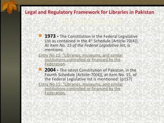 Legal and Regulatory Framework for Libraries in Pakistan  The Constitution 1973 -   The Constitution in the Federal Legislative List as contained in the 4 lh  Schedule [Article-70(4)]. At item  No. 15 of the Federal Legislative list , is mentions:  Entry No 15:  "Libraries, museums, and similar institutions controlled or financed by the Federation . 2004 -   The latest Constitution of Pakistan, in the Fourth Schedule [Article-70(4)], at item No. 15, of the Federal Legislative list is mentioned: (p157)   Entry No 15: "Libraries, museums, and similar institutions controlled or financed by the Federation . 