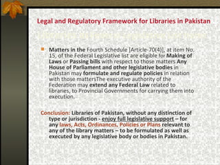 Legal and Regulatory Framework for Libraries in Pakistan  Libraries as   Federal Legislative List Items   Matters in the  Fourth Schedule [Article-70(4)], at item No. 15, of the Federal Legislative list are eligible  for  Making of   Laws  or  Passing bills  with respect to those matters  Any House of Parliament and other legislative bodies  in Pakistan may  formulate and regulate policies  in relation with those mattersThe executive authority of the Federation may  extend any Federal Law  related to libraries, to Provincial Governments for carrying them into execution.   Conclusion:   Libraries of Pakistan, without any distinction of type or jurisdiction -  enjoy full legislative support  – for any  laws, Acts, Ordinances, Policies or Plans  relevant to any of the library matters – to be formulated as well as executed by any legislative body or bodies in Pakistan. 