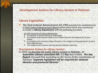 Development Actions for Library System in Pakistan     First Five Year Plan -  1955-60 Library Legislation The Sind Cultural Advancement Act 1955   provided for establishment of  Sind Cultural Advancement Board  within which there was a provision to create a  Library Department  with the following functions : 16. (20) Functions of Library Department  to maintain a central library at Hyderabad to establish and maintain District and Taluka libraries at headquarter of each taluka to establish and maintain village libraries in the villages having population of more than 1000 persons to establish and maintain touring libraries (Mobile Libraries) Development Actions for Library System: in 1955,  to develop the public library system in Pakistan , an  Australian Library consultant Mr. L C Key  was invited.   The Key Report  stressed that according to the terms of the constitution of Pakistan  ‘separate legislation will be required for national libraries and provincial libraries ”.   