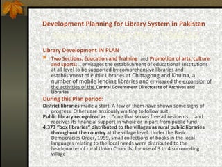 Development Planning for Library System in Pakistan     Second Five Year Plan -  1960-65 Library Development IN PLAN Two Sections, Education and Training   and   Promotion of arts, culture and sports:   …  envisages the establishment of educational  institutions at all level to be supported by comprehensive libraries and establishment of Public Libraries  at Chittagong and Khulna, a number of mobile lending libraries and   envisaged the  expansion of the activities of the  Central Government Directorate of Archives and Libraries During this Plan period: District libraries  made a start. A few of them have shown some signs of progress. Others are anxiously waiting to follow suit.  Public library recognized as  … “one that serves free all residents … and receives its financial support in whole or in part from public fund.   4,373 “box libraries” distributed to the villages  as  rural public libraries throughout the country  at the village level. Under the Basic Democracies Order, 1959, small collections of books in the local languages relating to the local needs were distributed to the headquarter of rural Union Councils, for use of 3 to 4 surrounding village 