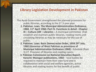 Library Legislation   Development   in Pakistan   Second Five Year Plan -  1960-65 The Ayub Government strengthened the planned provisions for public libraries, according to the 2 nd  5-year plan 1. Pakistan. Laws. The Municipal Administration Ordinance, 1960. 11 th  April 1960. Part IV. Functions in detail - Chapter XI – Culture-104 – Libraries –  A municipal committee  shall establish and maintain public libraries, reading rooms and circulating libraries as may be necessary for the use of public. 2. Pakistan. Laws. Basic Democracies Order, 1959 29 th  July, 1960 (Governor of West Pakistan as provisions of Municipal Administration Ordinance 1960) -  Schedule (Rule 3) 27. Provision of libraries and reading rooms 3. Pakistan Commission on National Education Report. Karachi: Manager publications, 1960 -  local bodies be required to maintain from their own fund and in collaboration with social and welfare agencies, active libraries and reading rooms for the benefit of public 