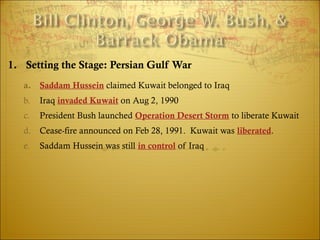 1. Setting the Stage: Persian Gulf War
a. Saddam Hussein claimed Kuwait belonged to Iraq
b. Iraq invaded Kuwait on Aug 2, 1990
c. President Bush launched Operation Desert Storm to liberate Kuwait
d. Cease-fire announced on Feb 28, 1991. Kuwait was liberated.
e. Saddam Hussein was still in control of Iraq
 