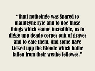 “thatt notheinge was Spared to
mainteyne Lyfe and to doe those
things which seame incredible, as to
digge upp deade corpes outt of graves
and to eate them. And some have
Licked upp the Bloode which hathe
fallen from their weake fellowes.”
 