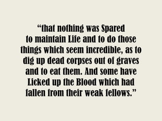 “that nothing was Spared
to maintain Life and to do those
things which seem incredible, as to
dig up dead corpses out of graves
and to eat them. And some have
Licked up the Blood which had
fallen from their weak fellows.”
 
